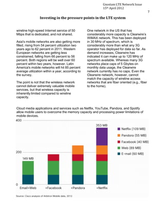8
7




                                                                                    Gnostam	
  LTE	
  Network	
  Issue	
  
                                                                                    15th	
  April	
  2012	
  
    	
                                                                                                                       7	
  
                            Investing	
  in	
  the	
  pressure	
  points	
  in	
  the	
  LTE	
  system	
  


           wireline high-speed Internet service of 50                 One network in the US that has
           Mbps that is dedicated, and not shared.                    considerably more capacity is Clearwire’s
                                                                      WiMAX network. This has been deployed
           Asia's mobile networks are also getting more               in 30 MHz of spectrum, which is
           filled, rising from 54 percent utilization two             considerably more than what any 3G
           years ago to 62 percent in 2011. Western                   operator has deployed for data so far. As
           European networks are getting less                         demand increases, Clearwire has
           constrained, falling from 66 percent to 56                 indicated it can make up to 120 MHz of
           percent. Both regions will be well over 60                 spectrum available. Whereas many 3G
           percent within two years, however. Latin                   networks place caps of 5 Gbytes on
           America's mobile networks will hit 85 percent              monthly data usage, the Clearwire
           average utilization within a year, according to            network currently has no caps. Even the
           the survey.                                                Clearwire network, however, cannot
                                                                      match the capacity of wireline access
           The point is not that the wireless network                 networks that are fiber oriented (e.g., fiber
           cannot deliver extremely valuable mobile                   to the home).
           services, but that wireless capacity is
           inherently	
  limited compared to wireline
           capacity.


           Cloud media applications and services such as Netflix, YouTube, Pandora, and Spotify
           allow mobile users to overcome the memory capacity and processing power limitations of
           mobile devices.
 