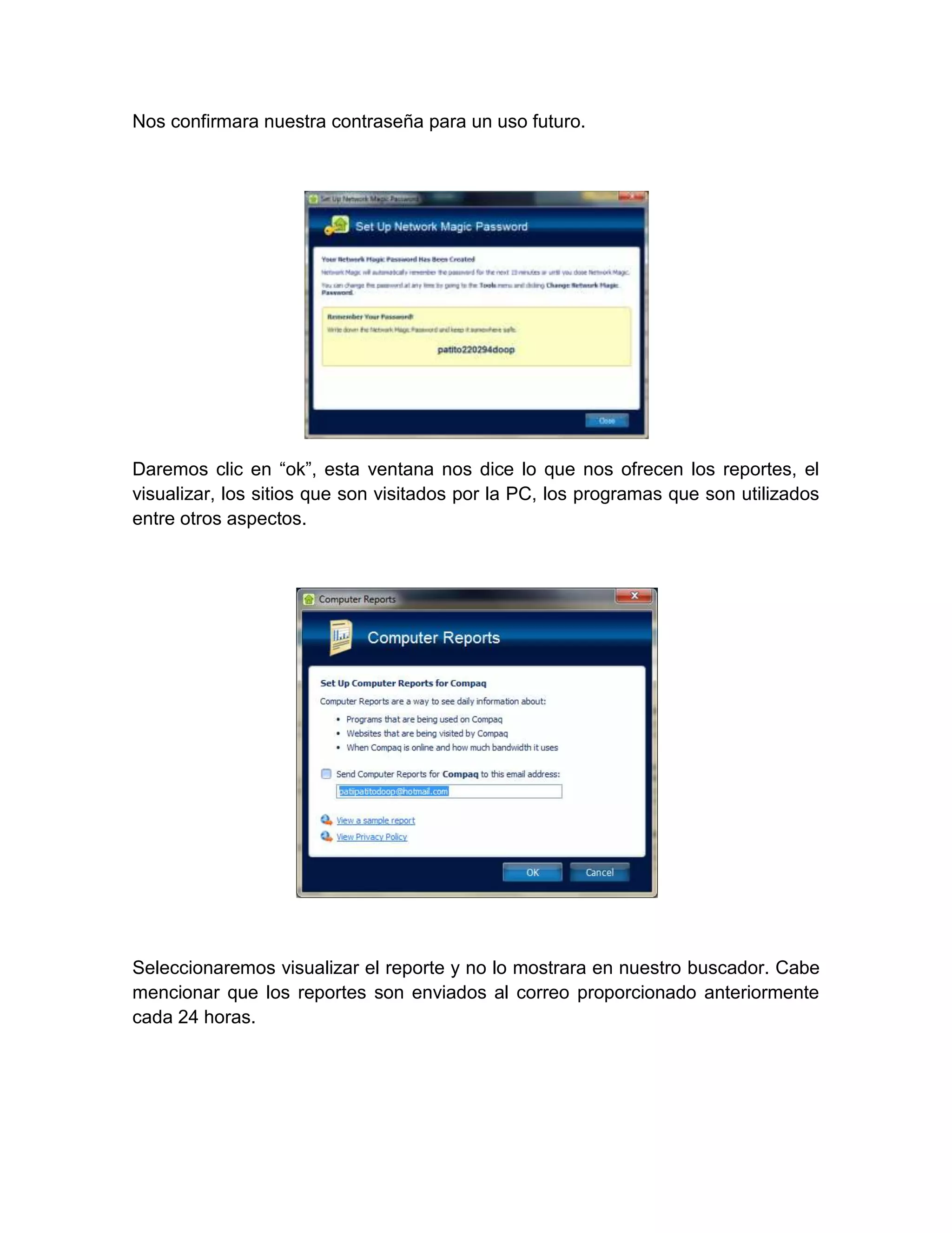 Nos confirmara nuestra contraseña para un uso futuro.




Daremos clic en “ok”, esta ventana nos dice lo que nos ofrecen los reportes, el
visualizar, los sitios que son visitados por la PC, los programas que son utilizados
entre otros aspectos.




Seleccionaremos visualizar el reporte y no lo mostrara en nuestro buscador. Cabe
mencionar que los reportes son enviados al correo proporcionado anteriormente
cada 24 horas.
 
