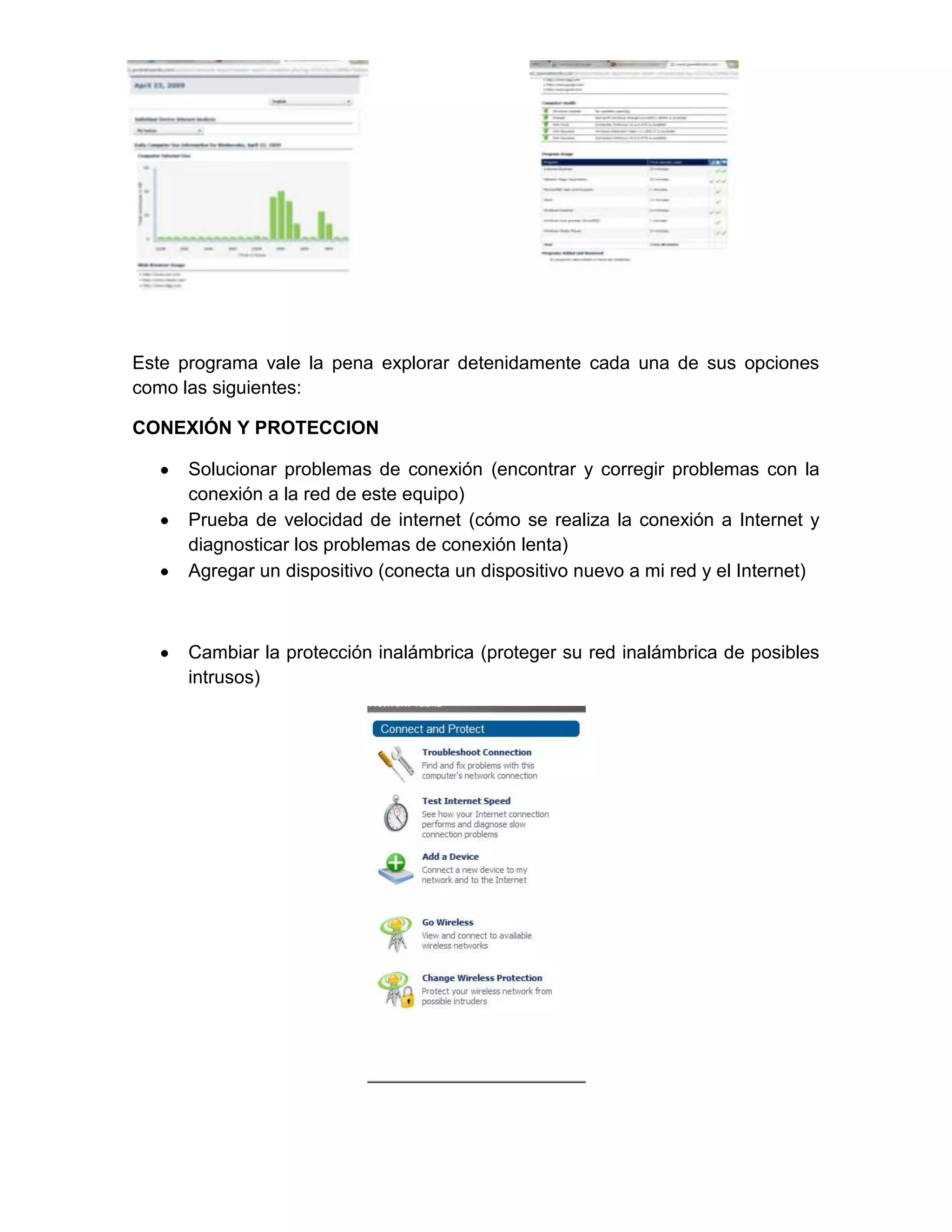 Este programa vale la pena explorar detenidamente cada una de sus opciones
como las siguientes:

CONEXIÓN Y PROTECCION

      Solucionar problemas de conexión (encontrar y corregir problemas con la
      conexión a la red de este equipo)
      Prueba de velocidad de internet (cómo se realiza la conexión a Internet y
      diagnosticar los problemas de conexión lenta)
      Agregar un dispositivo (conecta un dispositivo nuevo a mi red y el Internet)



      Cambiar la protección inalámbrica (proteger su red inalámbrica de posibles
      intrusos)
 