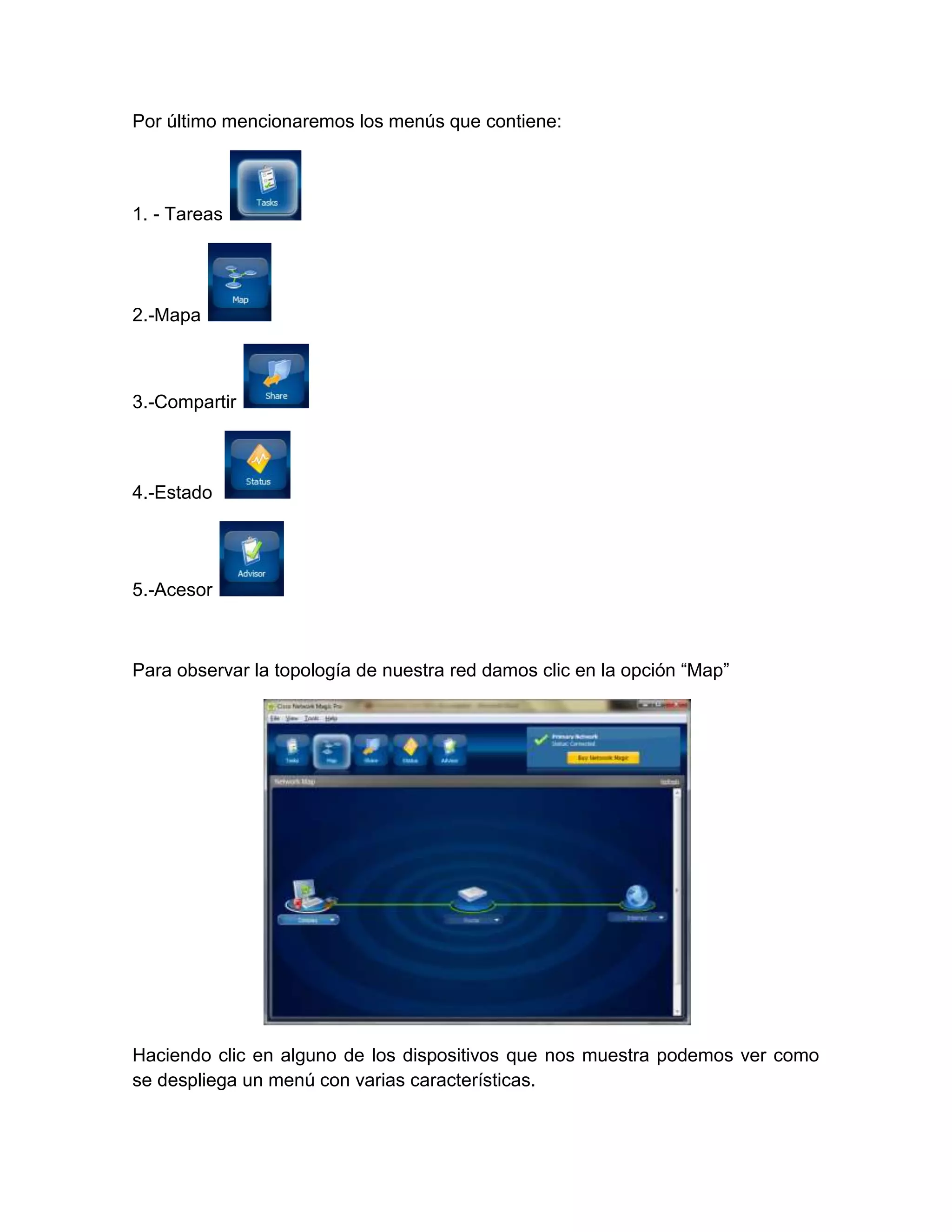Por último mencionaremos los menús que contiene:



1. - Tareas




2.-Mapa



3.-Compartir



4.-Estado




5.-Acesor



Para observar la topología de nuestra red damos clic en la opción “Map”




Haciendo clic en alguno de los dispositivos que nos muestra podemos ver como
se despliega un menú con varias características.
 