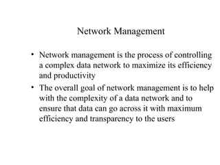 Network Management

• Network management is the process of controlling
  a complex data network to maximize its efficiency
  and productivity
• The overall goal of network management is to help
  with the complexity of a data network and to
  ensure that data can go across it with maximum
  efficiency and transparency to the users
 