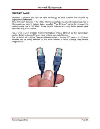 Network Management
Naresh Loganathan Page 10
ETHERNET CABLE
Ethernet is a physical and data link layer technology for local. Ethernet was invented by
engineer Robert Metcalfe.
When first widely deployed in the 1980s, Ethernet supported a maximum theoretical data rate of
10 megabits per second (Mbps). Later, so-called "Fast Ethernet" standards increased this
maximum data rate to 100 Mbps. Today, Gigabit Ethernet technology further extends peak
performance up to 1000 Mbps.
Higher level network protocols like Internet Protocol (IP) use Ethernet as their transmission
medium. Data travels over Ethernet inside protocol units called frames.
The run length of individual Ethernet cables is limited to roughly 100 meters, but Ethernet
networks can be easily extended to link entire schools or office buildings using network
bridge devices.
 
