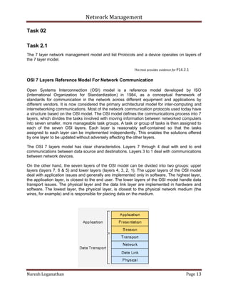 Network Management
Naresh Loganathan Page 13
Task 02
Task 2.1
The 7 layer network management model and list Protocols and a device operates on layers of
the 7 layer model.
This task provides evidence for P14.2.1
OSI 7 Layers Reference Model For Network Communication
Open Systems Interconnection (OSI) model is a reference model developed by ISO
(International Organization for Standardization) in 1984, as a conceptual framework of
standards for communication in the network across different equipment and applications by
different vendors. It is now considered the primary architectural model for inter-computing and
internetworking communications. Most of the network communication protocols used today have
a structure based on the OSI model. The OSI model defines the communications process into 7
layers, which divides the tasks involved with moving information between networked computers
into seven smaller, more manageable task groups. A task or group of tasks is then assigned to
each of the seven OSI layers. Each layer is reasonably self-contained so that the tasks
assigned to each layer can be implemented independently. This enables the solutions offered
by one layer to be updated without adversely affecting the other layers.
The OSI 7 layers model has clear characteristics. Layers 7 through 4 deal with end to end
communications between data source and destinations. Layers 3 to 1 deal with communications
between network devices.
On the other hand, the seven layers of the OSI model can be divided into two groups: upper
layers (layers 7, 6 & 5) and lower layers (layers 4, 3, 2, 1). The upper layers of the OSI model
deal with application issues and generally are implemented only in software. The highest layer,
the application layer, is closest to the end user. The lower layers of the OSI model handle data
transport issues. The physical layer and the data link layer are implemented in hardware and
software. The lowest layer, the physical layer, is closest to the physical network medium (the
wires, for example) and is responsible for placing data on the medium.
 