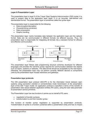 Network Management
Naresh Loganathan Page 17
Layer 6 Presentation Layer
The presentation layer is layer 6 of the 7-layer Open Systems Interconnection (OSI) model. It is
used to present data to the application layer (layer 7) in an accurate, well-defined and
standardized format. The presentation layer is sometimes called the syntax layer.
The presentation layer is responsible for the following:
Data encryption/decryption
Character/string conversion
Data compression
Graphic handling
The presentation layer mainly translates data between the application layer and the network
format. Data can be communicated in different formats via different sources. Thus, the
presentation layer is responsible for integrating all formats into a standard format for efficient
and effective communication.
The presentation layer follows data programming structure schemes developed for different
languages and provides the real-time syntax required for communication between two objects
such as layers, systems or networks. The data format should be acceptable by the next layers;
otherwise, the presentation layer may not perform correctly. Network devices or components
used by the presentation layer include redirectors and gateways.
Presentation layer protocols
The OSI presentation layer protocol (ISO-PP) is for the information transit between open
systems using connection oriented or connectionless mode transmission at the presentation
layer of the OSI 7 layer model. An application protocol is specified in terms of the transfer of
presentation data values between application entities (PS users), using the User data parameter
of presentation service primitives.
The Presentation Layer has two functions it carries out on behalf of PS users:
negotiation of transfer syntaxes
transformation to and from transfer syntax.
The function of transfer syntax negotiation is supported by presentation protocols.
Transformation of syntax is a function contained within a presentation entity and has no impact
 