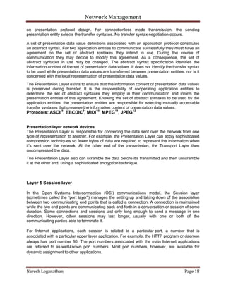 Network Management
Naresh Loganathan Page 18
on presentation protocol design. For connectionless mode transmission, the sending
presentation entity selects the transfer syntaxes. No transfer syntax negotiation occurs.
A set of presentation data value definitions associated with an application protocol constitutes
an abstract syntax. For two application entities to communicate successfully they must have an
agreement on the set of abstract syntaxes they intend to use. During the course of
communication they may decide to modify this agreement. As a consequence, the set of
abstract syntaxes in use may be changed. The abstract syntax specification identifies the
information content of the set of presentation data values. It does not identify the transfer syntax
to be used while presentation data values are transferred between presentation entities, nor is it
concerned with the local representation of presentation data values.
The Presentation Layer exists to ensure that the information content of presentation data values
is preserved during transfer. It is the responsibility of cooperating application entities to
determine the set of abstract syntaxes they employ in their communication and inform the
presentation entities of this agreement. Knowing the set of abstract syntaxes to be used by the
application entities, the presentation entities are responsible for selecting mutually acceptable
transfer syntaxes that preserve the information content of presentation data values.
Protocols: ASCII8
, EBCDIC9
, MIDI10
, MPEG11
, JPEG12
Presentation layer network devices
The Presentation Layer is responsible for converting the data sent over the network from one
type of representation to another. For example, the Presentation Layer can apply sophisticated
compression techniques so fewer bytes of data are required to represent the information when
it's sent over the network. At the other end of the transmission, the Transport Layer then
uncompressed the data.
The Presentation Layer also can scramble the data before it's transmitted and then unscramble
it at the other end, using a sophisticated encryption technique.
Layer 5 Session layer
In the Open Systems Interconnection (OSI) communications model, the Session layer
(sometimes called the "port layer") manages the setting up and taking down of the association
between two communicating end points that is called a connection. A connection is maintained
while the two end points are communicating back and forth in a conversation or session of some
duration. Some connections and sessions last only long enough to send a message in one
direction. However, other sessions may last longer, usually with one or both of the
communicating parties able to terminate it.
For Internet applications, each session is related to a particular port, a number that is
associated with a particular upper layer application. For example, the HTTP program or daemon
always has port number 80. The port numbers associated with the main Internet applications
are referred to as well-known port numbers. Most port numbers, however, are available for
dynamic assignment to other applications.
 