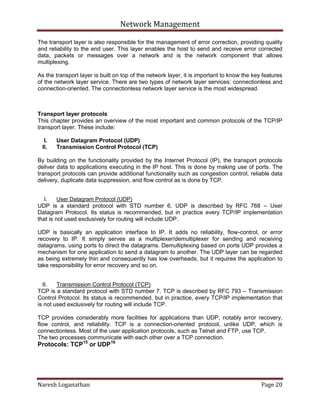 Network Management
Naresh Loganathan Page 20
The transport layer is also responsible for the management of error correction, providing quality
and reliability to the end user. This layer enables the host to send and receive error corrected
data, packets or messages over a network and is the network component that allows
multiplexing.
As the transport layer is built on top of the network layer, it is important to know the key features
of the network layer service. There are two types of network layer services: connectionless and
connection-oriented. The connectionless network layer service is the most widespread.
Transport layer protocols
This chapter provides an overview of the most important and common protocols of the TCP/IP
transport layer. These include:
I. User Datagram Protocol (UDP)
II. Transmission Control Protocol (TCP)
By building on the functionality provided by the Internet Protocol (IP), the transport protocols
deliver data to applications executing in the IP host. This is done by making use of ports. The
transport protocols can provide additional functionality such as congestion control, reliable data
delivery, duplicate data suppression, and flow control as is done by TCP.
I. User Datagram Protocol (UDP)
UDP is a standard protocol with STD number 6. UDP is described by RFC 768 – User
Datagram Protocol. Its status is recommended, but in practice every TCP/IP implementation
that is not used exclusively for routing will include UDP.
UDP is basically an application interface to IP. It adds no reliability, flow-control, or error
recovery to IP. It simply serves as a multiplexer/demultiplexer for sending and receiving
datagrams, using ports to direct the datagrams. Demultiplexing based on ports UDP provides a
mechanism for one application to send a datagram to another. The UDP layer can be regarded
as being extremely thin and consequently has low overheads, but it requires the application to
take responsibility for error recovery and so on.
II. Transmission Control Protocol (TCP)
TCP is a standard protocol with STD number 7. TCP is described by RFC 793 – Transmission
Control Protocol. Its status is recommended, but in practice, every TCP/IP implementation that
is not used exclusively for routing will include TCP.
TCP provides considerably more facilities for applications than UDP, notably error recovery,
flow control, and reliability. TCP is a connection-oriented protocol, unlike UDP, which is
connectionless. Most of the user application protocols, such as Telnet and FTP, use TCP.
The two processes communicate with each other over a TCP connection.
Protocols: TCP15
or UDP16
 
