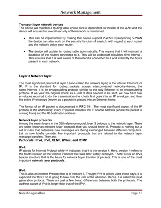 Network Management
Naresh Loganathan Page 21
Transport layer network devices
The device will maintain a routing table whose size is dependent on thesize of the WAN and the
device will ensure that overall security of thenetwork is maintained.
This can be implemented by making the device support V-WAN. Bysupporting V-WAN
the device can also work on the security function of aswitch, with regard to each router
and the network below each router.
The device will update its routing table automatically. This means that it will maintain a
database of the routers connected to it. This will be updatedat stipulated time interval .
This ensures that it is well aware of thenetworks connected to it and indirectly the hosts
present in each network.
Layer 3 Network layer
The most significant protocol at layer 3 (also called the network layer) is the Internet Protocol, or
IP. IP is the standard for routing packets across interconnected networks--hence, the
name internet. It is an encapsulating protocol similar to the way Ethernet is an encapsulating
protocol. If we view the original check as a unit of data needed to be sent, we now have two
envelopes required to do the transmission--the check first goes into an IP envelope, and then
the entire IP envelope (known as a packet) is placed into an Ethernet frame.
The format of an IP packet is documented in RFC 791. The most significant aspect of the IP
protocol is the addressing: every IP packet includes the IP source address (where the packet is
coming from) and the IP destination address.
Network layer protocols
Among the seven layers in the OSI reference model, layer 3 belongs to the network layer. There
are some important network layer protocols that you should know of. Protocol is nothing but a
set of rules that determine how messages are being exchanged between different computers.
Let us now briefly consider five important protocols that are related to the network layer
message transfers. They are:.
Protocols: IPv4, IPv6, CLNP, IPSec, and ICMP
IPv4:
IP stands for Internet Protocol while v4 indicates that it is the version 4. Here, version 4 refers to
the fourth revision of the Internet Protocol that was later widely deployed. There exists an IPv4
header structure that is the basis for network layer transfer of packets. This is one of the most
important network layer protocols.
IPv6:
This is also an Internet Protocol that is of version 6. Though IPv4 is widely used these days, it is
expected that this IPv6 is going to take over the rest of the attention. Hence, it is called the next
generation protocol. There are just a few basic differences between both the protocols. The
address space of IPv6 is larger than that of the IPv4.
 