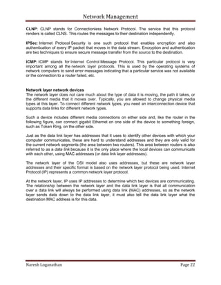 Network Management
Naresh Loganathan Page 22
CLNP: CLNP stands for Connectionless Network Protocol. The service that this protocol
renders is called CLNS. This routes the messages to their destination independently.
IPSec: Internet Protocol Security is one such protocol that enables encryption and also
authentication of every IP packet that moves in the data stream. Encryption and authentication
are two techniques to ensure secure message transfer from the source to the destination.
ICMP: ICMP stands for Internet Control Message Protocol. This particular protocol is very
important among all the network layer protocols. This is used by the operating systems of
network computers to send error messages indicating that a particular service was not available
or the connection to a router failed, etc.
Network layer network devices
The network layer does not care much about the type of data it is moving, the path it takes, or
the different media that it moves over. Typically, you are allowed to change physical media
types at this layer. To connect different network types, you need an interconnection device that
supports data links for different network types.
Such a device includes different media connections on either side and, like the router in the
following figure, can connect gigabit Ethernet on one side of the device to something foreign,
such as Token Ring, on the other side.
Just as the data link layer has addresses that it uses to identify other devices with which your
computer communicates, these are hard to understand addresses and they are only valid for
the current network segments (the area between two routers). This area between routers is also
referred to as a data link because it is the only place where the local devices can communicate
with each other, using MAC addresses (or data link layer addresses).
The network layer of the OSI model also uses addresses, but these are network layer
addresses and their specific format is based on the network layer protocol being used. Internet
Protocol (IP) represents a common network layer protocol.
At the network layer, IP uses IP addresses to determine which two devices are communicating.
The relationship between the network layer and the data link layer is that all communication
over a data link will always be performed using data link (MAC) addresses, so as the network
layer sends data down to the data link layer, it must also tell the data link layer what the
destination MAC address is for this data.
 