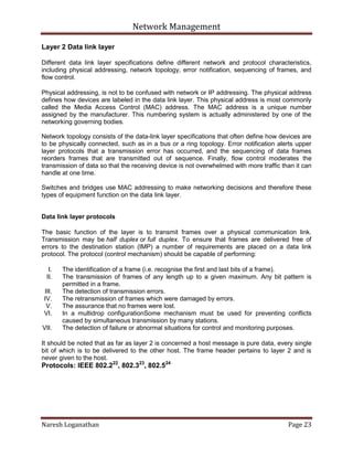 Network Management
Naresh Loganathan Page 23
Layer 2 Data link layer
Different data link layer specifications define different network and protocol characteristics,
including physical addressing, network topology, error notification, sequencing of frames, and
flow control.
Physical addressing, is not to be confused with network or IP addressing. The physical address
defines how devices are labeled in the data link layer. This physical address is most commonly
called the Media Access Control (MAC) address. The MAC address is a unique number
assigned by the manufacturer. This numbering system is actually administered by one of the
networking governing bodies.
Network topology consists of the data-link layer specifications that often define how devices are
to be physically connected, such as in a bus or a ring topology. Error notification alerts upper
layer protocols that a transmission error has occurred, and the sequencing of data frames
reorders frames that are transmitted out of sequence. Finally, flow control moderates the
transmission of data so that the receiving device is not overwhelmed with more traffic than it can
handle at one time.
Switches and bridges use MAC addressing to make networking decisions and therefore these
types of equipment function on the data link layer.
Data link layer protocols
The basic function of the layer is to transmit frames over a physical communication link.
Transmission may be half duplex or full duplex. To ensure that frames are delivered free of
errors to the destination station (IMP) a number of requirements are placed on a data link
protocol. The protocol (control mechanism) should be capable of performing:
I. The identification of a frame (i.e. recognise the first and last bits of a frame).
II. The transmission of frames of any length up to a given maximum. Any bit pattern is
permitted in a frame.
III. The detection of transmission errors.
IV. The retransmission of frames which were damaged by errors.
V. The assurance that no frames were lost.
VI. In a multidrop configurationSome mechanism must be used for preventing conflicts
caused by simultaneous transmission by many stations.
VII. The detection of failure or abnormal situations for control and monitoring purposes.
It should be noted that as far as layer 2 is concerned a host message is pure data, every single
bit of which is to be delivered to the other host. The frame header pertains to layer 2 and is
never given to the host.
Protocols: IEEE 802.222
, 802.323
, 802.524
 