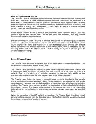 Network Management
Naresh Loganathan Page 24
Data link layer network devices
The Data Link Layer is concerned with local delivery of frames between devices on the same
LAN. Data Link frames, as these protocol data units are called, do not cross the boundaries of a
local network. Inter-network routing and global addressing are higher layer functions, allowing
Data Link protocols to focus on local delivery, addressing, and media arbitration. In this way, the
Data Link layer is analogous to a neighborhood traffic cop; it endeavors to arbitrate between
parties contending for access to a medium.
When devices attempt to use a medium simultaneously, frame collisions occur. Data Link
protocols specify how devices detect and recover from such collisions, and may provide
mechanisms to reduce or prevent them.
Delivery of frames by layer 2 devices is affected through the use of unambiguous hardware
addresses. A frame's header contains source and destination addresses that indicate which
device originated the frame and which device is expected to receive and process it. In contrast
to the hierarchical and routable addresses of the network layer, layer 2 addresses are flat,
meaning that no part of the address can be used to identify the logical or physical group to
which the address belongs.
Layer 1 Physical layer
The Physical Layer is the first and lowest layer in the seven-layer OSI model of computer. The
implementation of this layer is often termed PHY.
The Physical Layer consists of the basic hardware transmission technologies of a network. It is
a fundamental layer underlying the logical data structures of the higher level functions in a
network. Due to the plethora of available hardware technologies with widely varying
characteristics, this is perhaps the most complex layer in the OSI architecture.
The Physical Layer defines the means of transmitting raw bits rather than logical data packets
over a physical link connecting network nodes. The bit stream may be grouped into code words
or symbols and converted to a physical signal that is transmitted over a hardware transmission
medium. The Physical Layer provides an electrical, mechanical, and procedural interface to the
transmission medium. The shapes and properties of the electrical connectors, the frequencies
to broadcast on, the modulation scheme to use and similar low-level parameters, are specified
here.
Within the semantics of the OSI network architecture, the Physical Layer translates logical
communications requests from the Data Link Layer into hardware-specific operations to affect
transmission or reception of electronic signals.
 