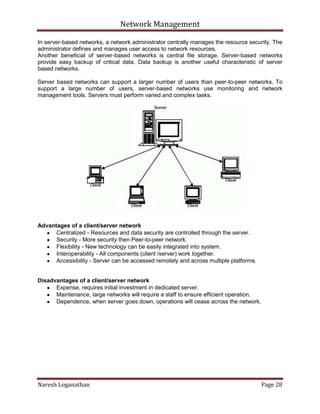 Network Management
Naresh Loganathan Page 28
In server-based networks, a network administrator centrally manages the resource security. The
administrator defines and manages user access to network resources.
Another beneficial of server-based networks is central file storage. Server-based networks
provide easy backup of critical data. Data backup is another useful characteristic of server
based networks.
Server based networks can support a larger number of users than peer-to-peer networks. To
support a large number of users, server-based networks use monitoring and network
management tools. Servers must perform varied and complex tasks.
Advantages of a client/server network
Centralized - Resources and data security are controlled through the server.
Security - More security then Peer-to-peer network.
Flexibility - New technology can be easily integrated into system.
Interoperability - All components (client /server) work together.
Accessibility - Server can be accessed remotely and across multiple platforms.
Disadvantages of a client/server network
Expense, requires initial investment in dedicated server.
Maintenance, large networks will require a staff to ensure efficient operation.
Dependence, when server goes down, operations will cease across the network.
 