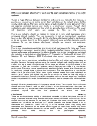 Network Management
Naresh Loganathan Page 30
Difference between client/server and peer-to-peer networksIn terms of security
and cost
There’s a huge difference between client/server and peer-to-peer networks. For instance, a
peer-to-peer network has no central server. Each workstation on the network shares its files
equally with the others. There’s no central storage or authentication of users. Conversely, there
are separate dedicated servers and clients in a client/server network. Through client
workstations, users can access most files, which are generally stored on the server. The server
will determine which users can access the files on the network.
Peer-to-peer networks should be installed in homes or in very small businesses where
employees interact regularly. They are inexpensive to set up (comparatively speaking);
however, they offer almost no security. On the other hand, client/server networks can become
as big as you need them to be. Some support millions of users and offer elaborate security
measures. As you can imagine, client/server networks can become very expensive.
Peer-to-peer networks
Peer-to-peer networks are appropriate only for very small businesses or for home use. A peer-
to-peer network can support about ten clients (workstations) before it begins to suffer from some
serious performance and management problems. Usually, peer-to-peer networks are composed
of a collection of clients that run either Windows NT Workstation or Windows 98. Windows 3.11,
Windows 95, and Windows 2000 Professional also support peer-to-peer networking.
The concept behind peer-to-peer networking is to share files and printers as inexpensively as
possible; therefore, there’s no main server on the network. Instead, each client functions both as
a client and as a server simultaneously. Since users are allowed to control access to the
resources on their own computers, however, security becomes very risky in a peer-to-peer
environment. There’s no central security or any way to control who shares what. Users are free
to create any network share points on their computers. The only security on a peer-to-peer
network is at the share level. When users create network shares, they may implement no
security, which means that anyone can have full access to the share, or they may assign a
password to the share. Depending on which networking platform you use, a user may be able to
assign one password to a share for read-only access and another password for full control over
the share.
Although this arrangement may sound somewhat secure, it isn’t. The computer that contains the
shared resources doesn’t check on who’s trying to access those resources. Any user can
access them as long as the user knows the password. If someone happens to write down a
password, anyone who finds that password can access the share.
Client/server networks
There are an almost infinite variety of client/server networks, but all of them have a couple of
things in common. For one thing, all have centralized security databases that control access to
shared resources on servers. In the world of Windows, the server usually runs NetWare,
Windows NT, or one of the Windows 2000 Server products. The server contains a list of
usernames and passwords. Users can’t log on to the network unless they supply valid
usernames and passwords to the server. Once logged on, users may access only those
resources that the network administrator allows them to access. Thus, client/server networks
possess much more security than do peer-to-peer networks.
 