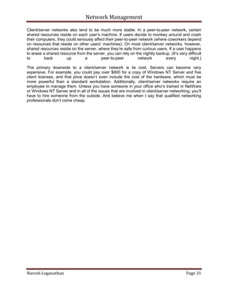 Network Management
Naresh Loganathan Page 31
Client/server networks also tend to be much more stable. In a peer-to-peer network, certain
shared resources reside on each user’s machine. If users decide to monkey around and crash
their computers, they could seriously affect their peer-to-peer network (where coworkers depend
on resources that reside on other users’ machines). On most client/server networks, however,
shared resources reside on the server, where they’re safe from curious users. If a user happens
to erase a shared resource from the server, you can rely on the nightly backup. (It’s very difficult
to back up a peer-to-peer network every night.)
The primary downside to a client/server network is its cost. Servers can become very
expensive. For example, you could pay over $800 for a copy of Windows NT Server and five
client licenses, and that price doesn’t even include the cost of the hardware, which must be
more powerful than a standard workstation. Additionally, client/server networks require an
employee to manage them. Unless you have someone in your office who’s trained in NetWare
or Windows NT Server and in all of the issues that are involved in client/server networking, you’ll
have to hire someone from the outside. And believe me when I say that qualified networking
professionals don’t come cheap.
 