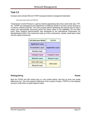 Network Management
Naresh Loganathan Page 33
Task 3.2
Compare and contrast OSI and TCP/IP proposed network management standards
This task provides evidence for P14.3.2
Transmission Control Protocol is used by Internet applications like email, world wide web, FTP,
etc. TCP/IP was developed by the Department of Defence (DOD) to connect various devices to
a common network (Internet). The main purpose behind developing the protocol was to build a
robust and automatically recovering phone line failure while on the battlefield. On the other
hand, Open Systems Interconnection was developed by the International Organization for
Standardization (ISO). This model was made up of two components, namely, seven-layer model
and the subset of protocols.
Distinguishing Points
Both the TCP/IP and OSI model work in a very similar fashion. But they do have very subtle
differences too. The most apparent difference is the number of layers. TCP/IP is a four-layered
structure, while OSI is a seven-layered model.
 