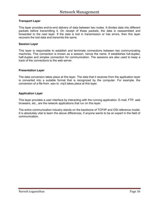 Network Management
Naresh Loganathan Page 36
Transport Layer
This layer provides end-to-end delivery of data between two nodes. It divides data into different
packets before transmitting it. On receipt of these packets, the data is reassembled and
forwarded to the next layer. If the data is lost in transmission or has errors, then this layer
recovers the lost data and transmits the same.
Session Layer
This layer is responsible to establish and terminate connections between two communicating
machines. This connection is known as a session, hence the name. It establishes full-duplex,
half-duplex and simplex connection for communication. The sessions are also used to keep a
track of the connections to the web server.
Presentation Layer
The data conversion takes place at this layer. The data that it receives from the application layer
is converted into a suitable format that is recognized by the computer. For example, the
conversion of a file from .wav to .mp3 takes place at this layer.
Application Layer
This layer provides a user interface by interacting with the running application. E-mail, FTP, web
browsers, etc., are the network applications that run on this layer.
The entire communication industry stands on the backbone of TCP/IP and OSI reference model.
It is absolutely vital to learn the above differences, if anyone wants to be an expert in the field of
communication.
 