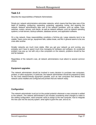 Network Management
Naresh Loganathan Page 37
Task 3.3
Describe the responsibilities of Network Administrator.
Simply put, network administrators administer networks, which means that they take care of the
tasks of installing, configuring, expanding, protecting, upgrading, tuning, and repairing the
network. Network administrators take care of the network hardware, such as cables, hubs,
switches, routers, servers, and clients, as well as network software, such as network operating
systems, e-mail servers, backup software, database servers, and application software.
On a big network, these responsibilities constitute a full-time job. Large networks tend to be
volatile: Users come and go, equipment fails, cables break, and life in general seems to be one
crisis after another.
Smaller networks are much more stable. After you get your network up and running, you
probably won’t have to spend much time managing its hardware and software. An occasional
problem may pop up, but with only a few computers on the network, problems should be few
and far between.
Regardless of the network’s size, all network administrators must attend to several common
chores:
Equipment upgrades
The network administrator should be involved in every decision to purchase new computers,
printers, or other equipment. In particular, the network administrator should be prepared to lobby
for the most network-friendly equipment possible, such as new computers that already have
network cards installed and configured and printers that are network ready.
Configuration
The network administrator must put on the pocket protector whenever a new computer is added
to the network. The network administrator’s job includes considering what changes to make to
the cabling configuration, what computer name to assign to the new computer, how to integrate
the new user into the security system, what rights to grant the user, and so on.
 