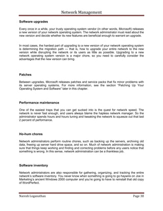 Network Management
Naresh Loganathan Page 38
Software upgrades
Every once in a while, your trusty operating system vendor (in other words, Microsoft) releases
a new version of your network operating system. The network administrator must read about the
new version and decide whether its new features are beneficial enough to warrant an upgrade.
In most cases, the hardest part of upgrading to a new version of your network operating system
is determining the migration path — that is, how to upgrade your entire network to the new
version while disrupting the network or its users as little as possible. Upgrading to a new
network operating system version is a major chore, so you need to carefully consider the
advantages that the new version can bring.
Patches
Between upgrades, Microsoft releases patches and service packs that fix minor problems with
its server operating systems. For more information, see the section ―Patching Up Your
Operating System and Software‖ later in this chapter.
Performance maintenance
One of the easiest traps that you can get sucked into is the quest for network speed. The
network is never fast enough, and users always blame the hapless network manager. So the
administrator spends hours and hours tuning and tweaking the network to squeeze out that last
2 percent of performance.
Ho-hum chores
Network administrators perform routine chores, such as backing up the servers, archiving old
data, freeing up server hard drive space, and so on. Much of network administration is making
sure that things keep working and finding and correcting problems before any users notice that
something is wrong. In this sense, network administration can be a thankless job.
Software inventory
Network administrators are also responsible for gathering, organizing, and tracking the entire
network’s software inventory. You never know when something is going to go haywire on Joe in
Marketing’s ancient Windows 2000 computer and you’re going to have to reinstall that old copy
of WordPerfect.
 