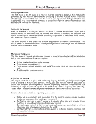 Network Management
Naresh Loganathan Page 39
Designing the Network
The first phase in the life cycle of a network involves creating its design, a task not usually
performed by new network administrators. Designing a network involves making decisions
about the type of network that best suits the needs of your organization. In larger sites this task
is performed by a senior network architect: an experienced network administrator familiar with
both network software and hardware.
Setting Up the Network
After the new network is designed, the second phase of network administration begins, which
involves setting up and configuring the network. This consists of installing the hardware that
makes up the physical part of the network, and configuring the files or databases, hosts, routers,
and network configuration servers.
The tasks involved in this phase are a major responsibility for network administrators. You
should expect to perform these tasks unless your organization is very large, with an adequate
network structure already in place.
Maintaining the Network
The third phase of network administration consists of ongoing tasks that typically constitute the
bulk of your responsibilities. They might include:
Adding new host machines to the network
Administering network security
Administering network services, such as NFS services, name services, and electronic
mail
Troubleshooting network problems
Expanding the Network
The longer a network is in place and functioning properly, the more your organization might
want to expand its features and services. Initially, you can increase network population by
adding new hosts and expanding network services by providing additional shared software. But
eventually, a single network will expand to the point where it can no longer operate efficiently.
That is when it must enter the fourth phase of the network administration cycle: expansion.
Several options are available for expanding your network:
Setting up a new network and connecting it to the existing network using a machine
functioning as a router, thus creating an internetwork
Configuring machines in users' homes or in remote office sites and enabling these
machines to connect over telephone lines to your network
Connecting your network to the Internet, thus enabling users on your network to retrieve
information from other systems throughout the world
Configuring UUCP communications, enabling users to exchange files and electronic mail
with remote machines.
 
