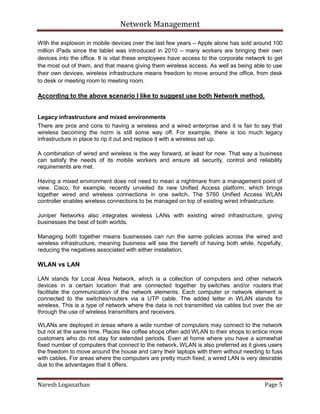 Network Management
Naresh Loganathan Page 5
With the explosion in mobile devices over the last few years – Apple alone has sold around 100
million iPads since the tablet was introduced in 2010 – many workers are bringing their own
devices into the office. It is vital these employees have access to the corporate network to get
the most out of them, and that means giving them wireless access. As well as being able to use
their own devices, wireless infrastructure means freedom to move around the office, from desk
to desk or meeting room to meeting room.
According to the above scenario I like to suggest use both Network method.
Legacy infrastructure and mixed environments
There are pros and cons to having a wireless and a wired enterprise and it is fair to say that
wireless becoming the norm is still some way off. For example, there is too much legacy
infrastructure in place to rip it out and replace it with a wireless set up.
A combination of wired and wireless is the way forward, at least for now. That way a business
can satisfy the needs of its mobile workers and ensure all security, control and reliability
requirements are met.
Having a mixed environment does not need to mean a nightmare from a management point of
view. Cisco, for example, recently unveiled its new Unified Access platform, which brings
together wired and wireless connections in one switch. The 5760 Unified Access WLAN
controller enables wireless connections to be managed on top of existing wired infrastructure.
Juniper Networks also integrates wireless LANs with existing wired infrastructure, giving
businesses the best of both worlds.
Managing both together means businesses can run the same policies across the wired and
wireless infrastructure, meaning business will see the benefit of having both while, hopefully,
reducing the negatives associated with either installation.
WLAN vs LAN
LAN stands for Local Area Network, which is a collection of computers and other network
devices in a certain location that are connected together by switches and/or routers that
facilitate the communication of the network elements. Each computer or network element is
connected to the switches/routers via a UTP cable. The added letter in WLAN stands for
wireless. This is a type of network where the data is not transmitted via cables but over the air
through the use of wireless transmitters and receivers.
WLANs are deployed in areas where a wide number of computers may connect to the network
but not at the same time. Places like coffee shops often add WLAN to their shops to entice more
customers who do not stay for extended periods. Even at home where you have a somewhat
fixed number of computers that connect to the network, WLAN is also preferred as it gives users
the freedom to move around the house and carry their laptops with them without needing to fuss
with cables. For areas where the computers are pretty much fixed, a wired LAN is very desirable
due to the advantages that it offers.
 