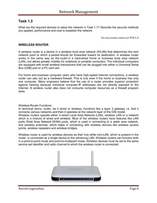 Network Management
Naresh Loganathan Page 8
Task 1.2
What are the required devices to setup the network in Task 1.1? Describe the security methods
you applied, performance and cost to establish the network.
This task provides evidence for P14.1.2
WIRELESS ROUTER
A wireless router is a device in a wireless local area network (WLAN) that determines the next
network point to which a packet should be forwarded toward its destination. A wireless router
works in the same way as the router in a hard-wired home or business local area network
(LAN), but allows greater mobility for notebook or portable computers. The individual computers
are equipped with small wireless transceivers that can be plugged into either a Universal Serial
Bus (USB) port or a PC card slot.
For home and business computer users who have high-speed Internet connections, a wireless
router can also act as a hardware firewall. This is true even if the home or business has only
one computer. Many engineers believe that the use of a router provides superior protection
against hacking because individual computer IP addresses are not directly exposed to the
Internet. A wireless router also does not consume computer resources as a firewall program
does.
Wireless Router Functions
In technical terms, router, be it wired or wireless, functions like a layer 3 gateway i.e. that it
connects various networks and then it operates at the network layer of the OSI model.
Wireless routers operate either in wired Local Area Network (LAN), wireless LAN or a network
which is a mixture of wired and wireless. Most of the wireless routers have features like LAN
ports, Wide Area Network (WAN) ports, which is used in connecting to a wider area network,
and wireless antennae, which helps in connecting with wireless devices like wireless access
points, wireless repeaters and wireless bridges.
Wireless router is used by wireless devices as their hub while mini-LAN, which is present in the
router, is connected as a single device to the remaining LAN. Wireless routers can function both
in a point-to-point mode and point-to-multipoint mode. Wireless devices must be set to the same
service set identifier and radio channel to which the wireless router is connected.
 