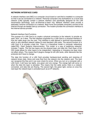 Network Management
Naresh Loganathan Page 9
NETWORK INTERFACE CARD
A network interface card (NIC) is a computer circuit board or card that is installed in a computer
so that it can be connected to a network. Personal computers and workstations on a local area
network (LAN) typically contain a network interface card specifically designed for the LAN
transmission technology, such as Ethernet or token ring. Network interface cards provide a
dedicated, full-time connection to a network. Most home and portable computers connect to the
Internet through as-needed dial-up connection. The modem provides the connection interface to
the Internet service provider.
Network Interface Card Functions
The purpose of a LAN Card is to create a physical connection to the network; to provide an
open 'door', as it were. The first interface supported by a LAN Card is a physical interface of
how the cable plugs into the card. This interface is well defined in technical documentation,
which is why standard network cables fit most standard LAN cards. The second function of a
LAN Card is to provide a data link. There is a theoretical model in computer networking
called OSI - Open Systems Interconnection. This model, or a way of explaining networks,
includes 7 layers. The first two layers are the physical layer and data link. Each layer of the
OSI model allows for other layers to be independent. Upgrading or changing one layer does
not affect others. This means that if plugins change for all LAN cards, other elements like the
protocols don't have to change.
The data link function of a LAN Card provides hardware-level sending and receiving of
network binary data. Zeros and ones flow from the network into the network card. The card
can recognize this flow and it can even check for errors. When you turn on a computer with a
LAN Card, it will have two lights, one green and one orange. The orange light will come on
when the data link layer is activated. This means that the cable works, there is a network
connected, and data bits are flowing. The second light, the green light, comes on once the
next layer the network layer is activated (such as an IP network).
 