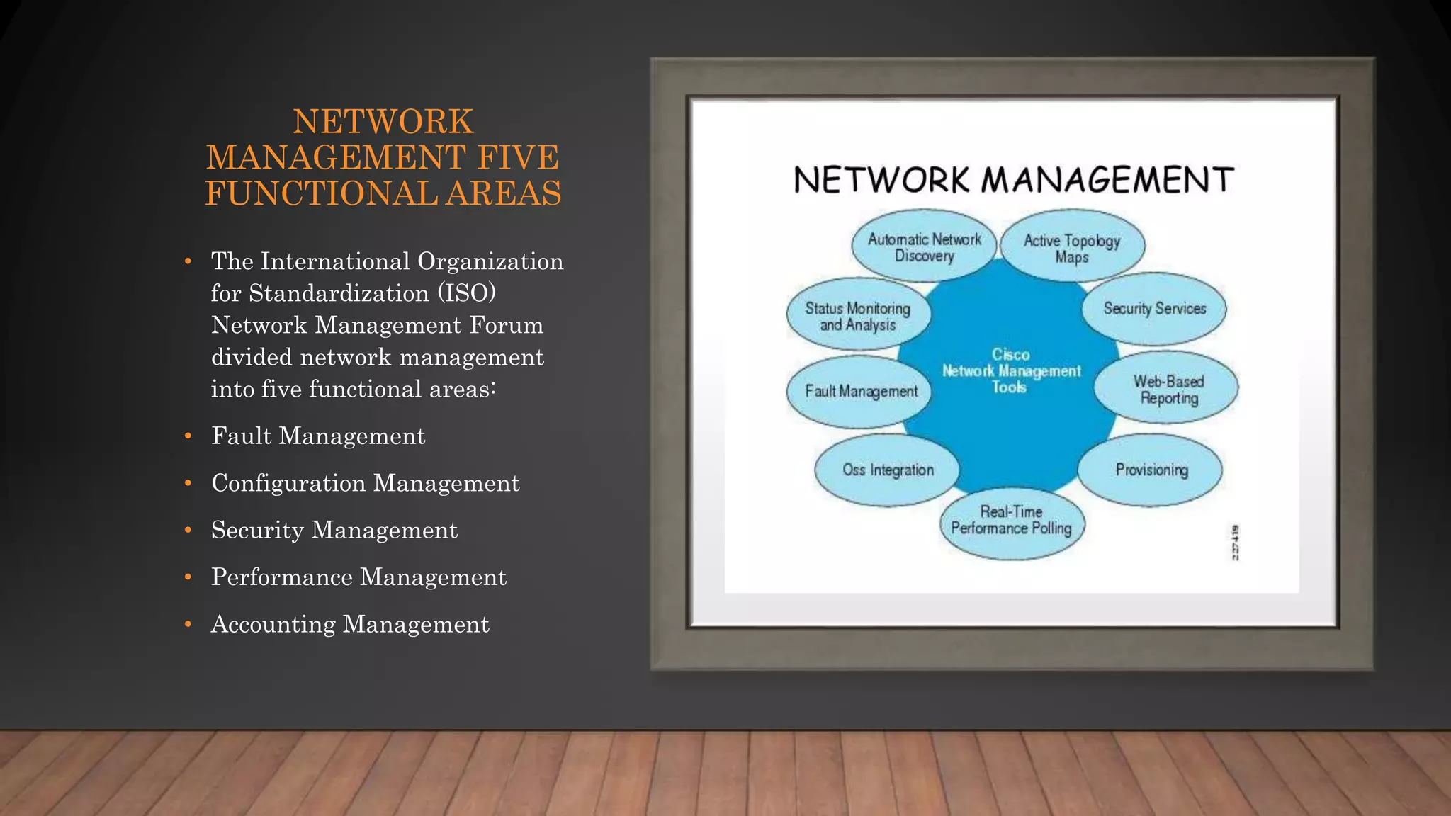 NETWORK
MANAGEMENT FIVE
FUNCTIONAL AREAS
• The International Organization
for Standardization (ISO)
Network Management Forum
divided network management
into five functional areas:
• Fault Management
• Configuration Management
• Security Management
• Performance Management
• Accounting Management
 