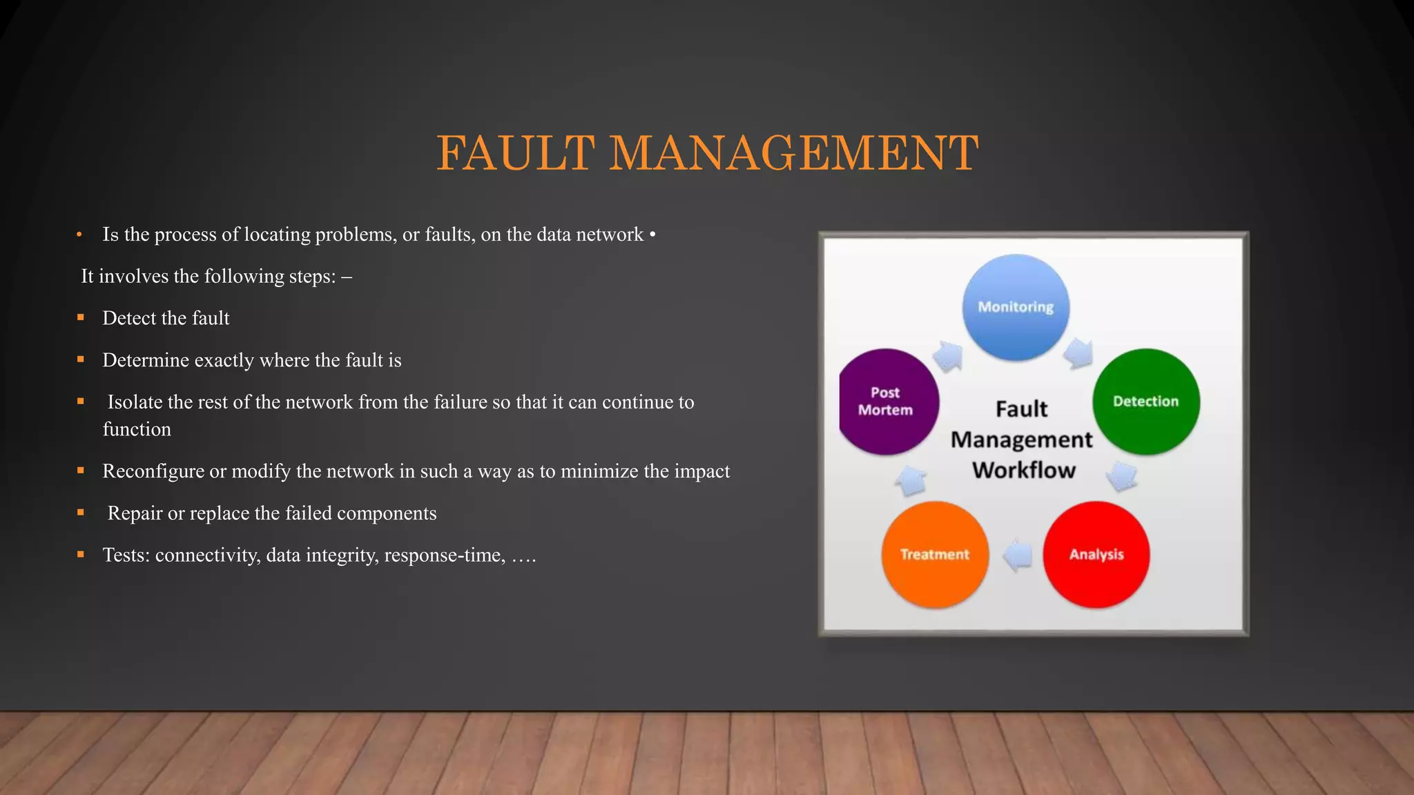 FAULT MANAGEMENT
• Is the process of locating problems, or faults, on the data network •
It involves the following steps: –
 Detect the fault
 Determine exactly where the fault is
 Isolate the rest of the network from the failure so that it can continue to
function
 Reconfigure or modify the network in such a way as to minimize the impact
 Repair or replace the failed components
 Tests: connectivity, data integrity, response-time, ….
 