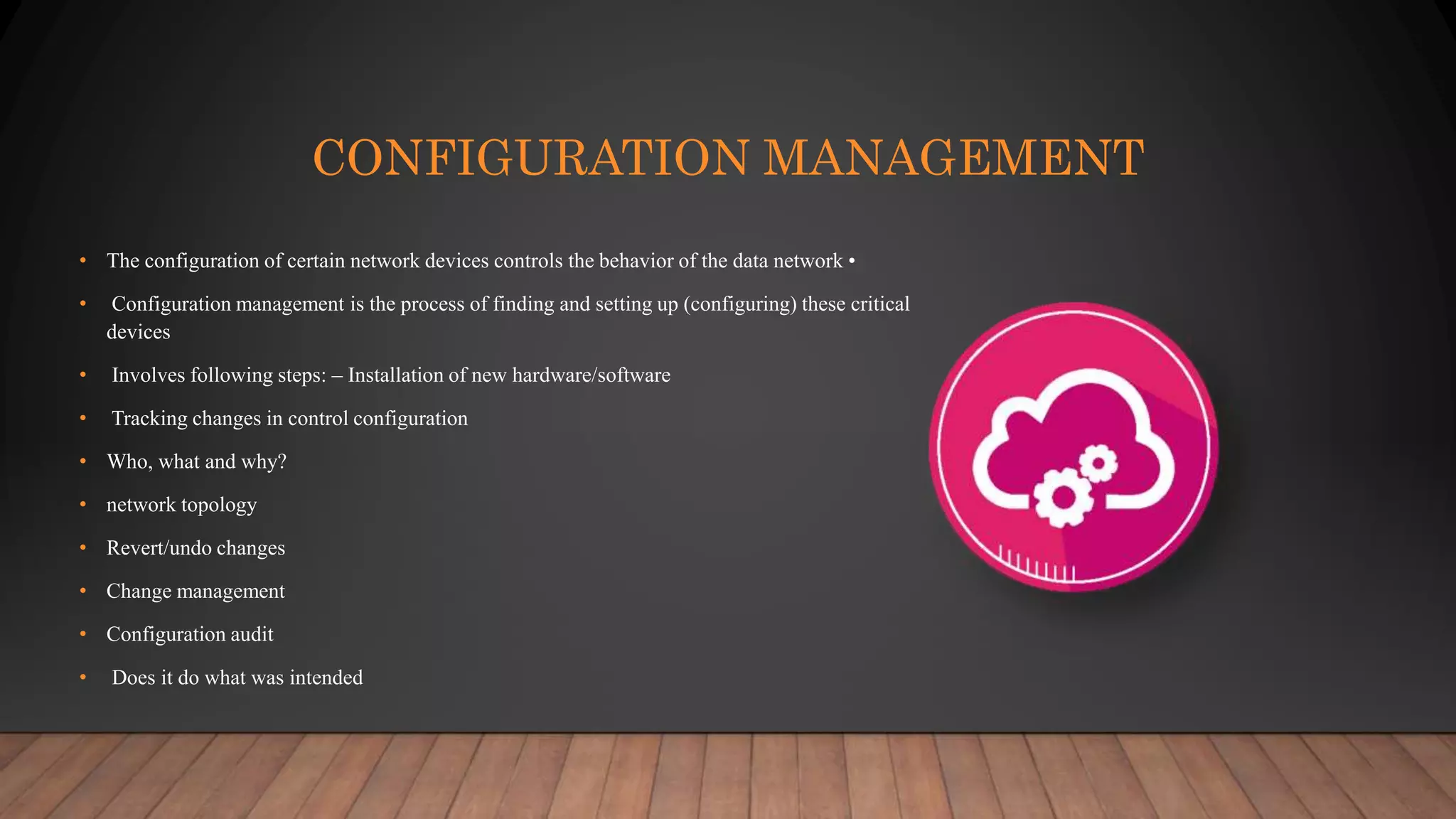 CONFIGURATION MANAGEMENT
• The configuration of certain network devices controls the behavior of the data network •
• Configuration management is the process of finding and setting up (configuring) these critical
devices
• Involves following steps: – Installation of new hardware/software
• Tracking changes in control configuration
• Who, what and why?
• network topology
• Revert/undo changes
• Change management
• Configuration audit
• Does it do what was intended
 
