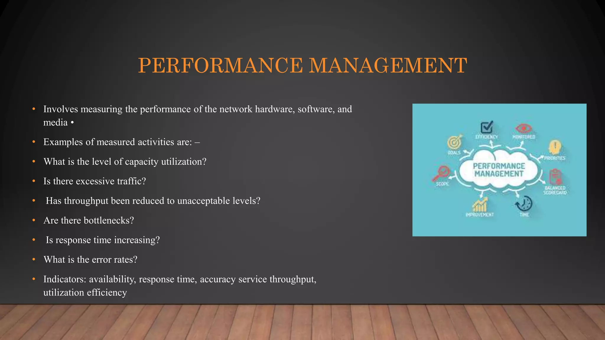 PERFORMANCE MANAGEMENT
• Involves measuring the performance of the network hardware, software, and
media •
• Examples of measured activities are: –
• What is the level of capacity utilization?
• Is there excessive traffic?
• Has throughput been reduced to unacceptable levels?
• Are there bottlenecks?
• Is response time increasing?
• What is the error rates?
• Indicators: availability, response time, accuracy service throughput,
utilization efficiency
 