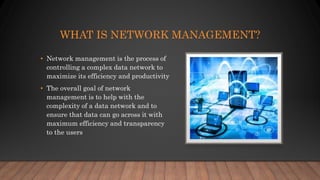 WHAT IS NETWORK MANAGEMENT?
• Network management is the process of
controlling a complex data network to
maximize its efficiency and productivity
• The overall goal of network
management is to help with the
complexity of a data network and to
ensure that data can go across it with
maximum efficiency and transparency
to the users
 