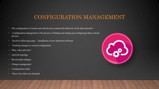 CONFIGURATION MANAGEMENT
• The configuration of certain network devices controls the behavior of the data network •
• Configuration management is the process of finding and setting up (configuring) these critical
devices
• Involves following steps: – Installation of new hardware/software
• Tracking changes in control configuration
• Who, what and why?
• network topology
• Revert/undo changes
• Change management
• Configuration audit
• Does it do what was intended
 