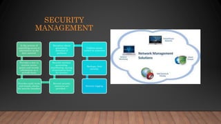 SECURITY
MANAGEMENT
Is the process of
controlling access to
information on the
data network
Provides a way to
monitor access
points and records
information on a
periodic basis
Provides audit trails
and sounds alarms
for security breaches
Several security
measures are
provided: –
Security services:
generating,
distributing, storing
of encryption keys
for services
Exception alarm
generation,
detection of
problems
Uniform access
control to resources
Backups, data
security
Security logging
 