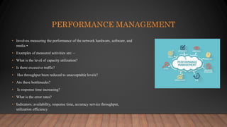PERFORMANCE MANAGEMENT
• Involves measuring the performance of the network hardware, software, and
media •
• Examples of measured activities are: –
• What is the level of capacity utilization?
• Is there excessive traffic?
• Has throughput been reduced to unacceptable levels?
• Are there bottlenecks?
• Is response time increasing?
• What is the error rates?
• Indicators: availability, response time, accuracy service throughput,
utilization efficiency
 