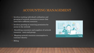 ACCOUNTING MANAGEMENT
• Involves tracking individual’s utilization and
grouping of network resources to ensure that
users have sufficient resources
• Involves granting or removing permission for
access to the network
• Identifying consumers and suppliers of network
resources - users and groups
• Mapping network resources consumption to
customer identity
• Billing
 