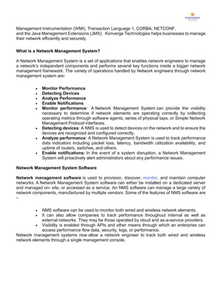 Management Instrumentation (WMI), Transaction Language 1, CORBA, NETCONF,
and the Java Management Extensions (JMX). Konverge Technologies helps businesses to manage
their network efficiently and securely.
What is a Network Management System?
A Network Management System is a set of applications that enables network engineers to manage
a network’s independent components and performs several key functions inside a bigger network
management framework. The variety of operations handled by Network engineers through network
management system are-
• Monitor Performance
• Detecting Devices
• Analyze Performance
• Enable Notifications
• Monitor performance: A Network Management System can provide the visibility
necessary to determine if network elements are operating correctly by collecting
operating metrics through software agents, series of physical taps, or Simple Network
Management Protocol interfaces.
• Detecting devices: A NMS is used to detect devices on the network and to ensure the
devices are recognized and configured correctly.
• Analyze performance: A Network Management System is used to track performance
data indicators including packet loss, latency, bandwidth utilization availability, and
uptime of routers, switches, and others.
• Enable notifications: In the event of a system disruption, a Network Management
System will proactively alert administrators about any performance issues.
Network Management System Software
Network management software is used to provision, discover, monitor, and maintain computer
networks. A Network Management System software can either be installed on a dedicated server
and managed on- site, or accessed as a service. An NMS software can manage a large variety of
network components, manufactured by multiple vendors. Some of the features of NMS software are
–
• NMS software can be used to monitor both wired and wireless network elements.
• It can also allow companies to track performance throughout internal as well as
external networks. They may be those operated by cloud and as-a-service providers.
• Visibility is enabled through APIs and other means through which an enterprise can
access performance flow data, security, logs, or performance.
Network management systems now allow a network engineer to track both wired and wireless
network elements through a single management console.
 