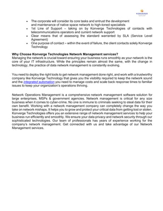 • The corporate will consider its core tasks and entrust the development
and maintenance of native space network to high-toned specialists
• 1st Line of Support – taking on by Konverge Technologies of contacts with
telecommunications operators and current network support
• Clear means that of assessing the standard warranted by SLA (Service Level
Agreement)
• One purpose of contact – within the event of failure, the client contacts solely Konverge
Technology
Why Choose Konverge Technologies Network Management services?
Managing the network is crucial toward ensuring your business runs smoothly as your network is the
core of your IT infrastructure. While the principles remain almost the same, with the change in
technology, the practice of data network management is constantly evolving.
You need to deploy the right tools to get network management done right, and work with a trustworthy
company like Konverge Technology that gives you the visibility required to keep the network sound
and the integrated automation you need to manage costs and scale back response times to familiar
issues to keep your organization’s operations thriving.
Network Operations Management is a comprehensive network management software solution for
large enterprises, MSPs & government agencies. Network management is critical for any size
business when it comes to cyber-crime. No one is immune to criminals seeking to steal data for their
own benefit. Working with a network management company can completely change the way you
take on network mishaps. It helps you to grow and protect your critical data from getting lost or stolen.
Konverge Technologies offers you an extensive range of network management services to help your
business run efficiently and smoothly. We ensure your data privacy and network security through our
sophisticated technologies. Our team of professionals has years of experience working for the
company’s network management. Get connected with us and take advantage of our Network
Management services.
 