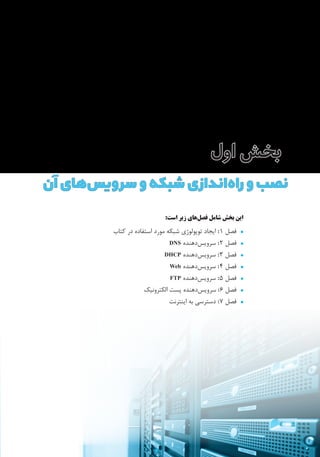 ‫اول‬‫بخش‬
:‫است‬ ‫زیر‬ ‫‌های‬‫ل‬‫فص‬ ‫شامل‬ ‫بخش‬ ‫این‬
•^‫کتاب‬ ‫در‬ ‫استفاده‬ ‫مورد‬ ‫شبکه‬ ‫توپولوژی‬ ‫ایجاد‬ :1 ‫فصل‬
•^DNS ‫‌دهنده‬‫س‬‫سروی‬ :2 ‫فصل‬
•^DHCP ‫‌دهنده‬‫س‬‫سروی‬ :3 ‫فصل‬
•^Web ‫‌دهنده‬‫س‬‫سروی‬ :4 ‫فصل‬
•^FTP ‫‌دهنده‬‫س‬‫سروی‬ :5 ‫فصل‬
•^‫الکترونیک‬ ‫پست‬ ‫‌دهنده‬‫س‬‫سروی‬ :6 ‫فصل‬
•^‫اینترنت‬ ‫به‬ ‫دسترسی‬ :7 ‫فصل‬
‫آن‬‫‌های‬‫س‬‫سروی‬‫و‬‫شبکه‬‫‌اندازی‬‫ه‬‫را‬‫و‬‫نصب‬
 
