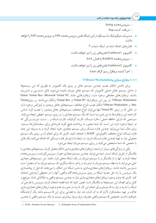‫داجیا‬ ‫یژولوپوت‬ ‫باتک رد هدافتسا دروم هکبش‬ 16
ፋፋSyslog ‫‌دهنده‬‫س‬‫سروی‬
ፋፋTrap ‫کننده‬ ‫دریافت‬
•	‫خواهد‬ ‫را‬ NTP ‫‌دهنده‬‫س‬‫سروی‬ ‫و‬ VPN ‫‌دهنده‬‫س‬‫سروی‬ ‫نقش‬ ‫شبکه‬ ‫این‬ ‫در‬ ‫سیسکو‬ ‫یا‬ ‫میکروتیک‬ ‫مسیریاب‬
.‫داشت‬
•	:2 ‫شماره‬ ‫شبکه‬ ‫در‬ ‫شده‬ ‫اضافه‬ ‫‌های‬‫ش‬‫نق‬
•	:‫داشت‬ ‫خواهد‬ ‫نیز‬ ‫را‬ ‫زیر‬ ‫‌های‬‫ش‬‫نق‬ CentServer1 ‫کامپیوتر‬
ፋፋAAA ‫همان‬ ‫یا‬ RADIUS ‫‌دهنده‬‫س‬‫سروی‬
•	:‫داشت‬ ‫خواهد‬ ‫نیز‬ ‫را‬ ‫زیر‬ ‫‌های‬‫ش‬‫نق‬ CentServer2 ‫کامپیوتر‬
ፋፋCacti ‫گراف‬ ‫رسم‬ ‫‌افزار‬‫م‬‫نر‬ ‫کننده‬ ‫اجرا‬
VMware Workstation‫و‬‫‌سازی‬‫ی‬‫مجاز‬1-1-1
‫‌ها‬‫م‬‫سیست‬ ‫این‬ ‫که‬ ‫طوری‬ ‫به‬ ‫کامپیوتر‬ ‫یک‬ ‫روی‬ ‫بر‬ ‫عامل‬ ‫سیستم‬ ‫چندین‬ ‫نصب‬ ‫امکان‬ ‫داشتن‬ ‫برای‬
‫مدیریت‬ ‫و‬ ‫دسترسی‬ ‫قابل‬ ،‫‌شود‬‫ی‬‫م‬ ‫نامیده‬ ‫میزبان‬ ‫عامل‬ ‫سیستم‬ ‫که‬ ‫کامپیوتر‬ ‫اصلی‬ ‫عامل‬ ‫سیستم‬ ‫داخل‬ ‫از‬
Oracle Virtual Box ،Microsoft Virtual PC ‫مانند‬ ‫‌افزارهایی‬‫م‬‫نر‬ .‫دارد‬ ‫وجود‬ ‫مختلفی‬ ‫‌افزارهای‬‫م‬‫نر‬ ،‫باشند‬
Virtual‫روی‬ ‫بر‬ .‫‌باشند‬‫ی‬‫م‬ ‫رایگان‬ Virtual Box ‫و‬ Virtual PC ‫‌افزارها‬‫م‬‫نر‬ ‫این‬ ‫بین‬ ‫در‬ .VMware Workstation
‫دارد‬ ‫وجود‬ ‫لینوکس‬ ‫و‬ ‫ویندوز‬ ‫عامل‬ ‫‌های‬‫م‬‫سیست‬ ‫مختلف‬ ‫انواع‬ ‫نصب‬ ‫امکان‬ VMware Workstation ‫و‬ Box
‫اساس‬ .‫کرد‬ ‫نصب‬ ‫را‬ ‫ویندوز‬ ‫عامل‬ ‫‌های‬‫م‬‫سیست‬ ‫مختلف‬ ‫انواع‬ ‫‌توان‬‫ی‬‫م‬ ‫تنها‬ Virtual PC ‫روی‬ ‫بر‬ ‫که‬ ‫حالی‬ ‫در‬
.‫‌کنند‬‫ی‬‫م‬ ‫ایجاد‬ ‫حقیقی‬ ‫سیستم‬ ‫روی‬ ‫بر‬ ‫را‬ ‫مجازی‬ ‫سیستم‬ ‫یک‬ ‫که‬ ‫است‬ ‫صورت‬ ‫این‬ ‫به‬ ‫‌افزارها‬‫م‬‫نر‬ ‫این‬ ‫همه‬ ‫کار‬
‫که‬ ‫بزرگی‬ ‫مزیت‬ .‫است‬ ... ‫و‬ ‫شبکه‬ ‫کارت‬ ،‫گرافیک‬ ‫کارت‬ ،‫دیسک‬ ‫هارد‬ ،1
‫اصلی‬ ‫حافظه‬ ‫دارای‬ ‫که‬ ‫سیستمی‬
.‫نیستید‬ ‫‌افزارها‬‫ت‬‫سخ‬ ‫برای‬ ‫‌ای‬‫ه‬‫هزین‬ ‫گونه‬ ‫هیچ‬ ‫پرداخت‬ ‫به‬ ‫مجبور‬ ‫شما‬ ‫که‬ ‫است‬ ‫این‬ ‫دارد‬ ‫وجود‬ ‫اینجا‬ ‫در‬
‫چند‬ ‫این‬ ‫وسیله‬ ‫به‬ ‫و‬ ‫کرده‬ ‫ایجاد‬ ‫خود‬ ‫مجازی‬ ‫سیستم‬ ‫برای‬ ‫دیسک‬ ‫هارد‬ ‫چندین‬ ‫‌توانید‬‫ی‬‫م‬ ‫شما‬ ‫مثال‬ ‫برای‬
‫سیستم‬ ‫یک‬ ‫روی‬ ‫بر‬ ‫آن‬ ‫انجام‬ ‫برای‬ ‫که‬ ‫کاری‬ ،‫کنید‬ ‫امتحان‬ ‫را‬ RAID2
‫تکنولوژی‬ ‫مختلف‬ ‫انواع‬ ‫دیسک‬ ‫هارد‬
‫فایل‬ ‫یک‬ ‫‌کنید‬‫ی‬‫م‬ ‫اضافه‬ ‫که‬ ‫دیسکی‬ ‫هارد‬ ‫هر‬ ‫ازای‬ ‫به‬ ‫اینجا‬ ‫در‬ .‫دارید‬ ‫دیسک‬ ‫هارد‬ ‫چندین‬ ‫تهیه‬ ‫به‬ ‫نیاز‬ ‫معمولی‬
.‫‌شود‬‫ی‬‫م‬ ‫ایجاد‬ ‫میزبان‬ ‫سیستم‬ ‫روی‬ ‫بر‬ ‫‌کنید‬‫ی‬‫م‬ ‫مشخص‬ ‫شما‬ ‫که‬ ‫حجمی‬ ‫با‬
‫با‬ ‫مجازی‬ ‫‌های‬‫م‬‫سیست‬ ‫کردن‬ ‫متصل‬ ‫امکان‬ ‫‌سازی‬‫ی‬‫مجاز‬ ‫‌افزارهای‬‫م‬‫نر‬ ‫ارزشمند‬ ‫بسیار‬ ‫‌های‬‫ی‬‫ویژگ‬ ‫از‬ ‫یکی‬
‫‌دهنده‬‫س‬‫سروی‬ ‫و‬ ‫‌گیرنده‬‫س‬‫سروی‬ ‫از‬ ‫اعم‬ ‫مجازی‬ ‫سیستم‬ ‫چندین‬ ‫‌توانید‬‫ی‬‫م‬ ‫شما‬ .‫است‬ ‫شبکه‬ ‫طریق‬ ‫از‬ ‫یکدیگر‬
‫مجازی‬ ‫‌های‬‫م‬‫سیست‬ ‫این‬ .‫دهید‬ ‫قرار‬ ‫محلی‬ ‫شبکه‬ ‫یک‬ ‫در‬ ‫میزبان‬ ‫سیستم‬ ‫یا‬ ‫و‬ ‫یکدیگر‬ ‫با‬ ‫را‬ ‫آنها‬ ‫و‬ ‫کرده‬ ‫ایجاد‬
‫است‬ ‫متصل‬ ‫آن‬ ‫به‬ ‫میزبان‬ ‫سیستم‬ ‫که‬ ‫دیگری‬ ‫شبکه‬ ‫هر‬ ‫یا‬ ‫و‬ ‫اینترنت‬ ‫به‬ ‫میزبان‬ ‫سیستم‬ ‫واسطه‬ ‫با‬ ‫‌توانند‬‫ی‬‫م‬ ‫حتی‬
‫‌سازی‬‫ه‬‫پیاد‬ ‫از‬ ‫قبل‬ ‫که‬ ‫‌دهند‬‫ی‬‫م‬ ‫را‬ ‫امکان‬ ‫این‬ ‫شبکه‬ ‫مدیر‬ ‫به‬ ‫‌سازی‬‫ی‬‫مجاز‬ ‫‌افزارهای‬‫م‬‫نر‬ .‫باشند‬ ‫داشته‬ ‫دسترسی‬
‫امتحان‬ ‫آزمایشی‬ ‫محیطی‬ ‫در‬ ‫را‬ ‫آنها‬ ،‫واقعی‬ ‫‌دهندگان‬‫س‬‫سروی‬ ‫روی‬ ‫بر‬ ‫شبکه‬ ‫جدید‬ ‫حل‬ ‫راه‬ ‫یا‬ ‫سرویس‬ ‫یک‬
‫و‬ ‫سوئیچ‬ ‫مانند‬ ‫امکاناتی‬ ‫و‬ ‫واقعی‬ ‫سیستم‬ ‫چندین‬ ‫به‬ ‫نیاز‬ ‫‌سازی‬‫ی‬‫مجاز‬ ‫‌افزارهای‬‫م‬‫نر‬ ‫وجود‬ ‫بدون‬ ‫که‬ ‫کاری‬ .‫کند‬
‫در‬ ‫طرحی‬ ‫یا‬ ‫سرویس‬ ‫کردن‬ ‫امتحان‬ ‫قصد‬ ‫شما‬ ‫که‬ ‫کنید‬ ‫تصور‬ .‫دارد‬ ‫یکدیگر‬ ‫به‬ ‫‌ها‬‫م‬‫سیست‬ ‫این‬ ‫اتصال‬ ‫برای‬ ‫کابل‬
‫‌سازی‬‫ی‬‫مجاز‬ ‫‌افزارهای‬‫م‬‫نر‬ ‫وجود‬ ‫عدم‬ ‫صورت‬ ‫در‬ ‫دارید‬ ‫کار‬ ‫این‬ ‫انجام‬ ‫برای‬ ‫سیستم‬ 5 ‫به‬ ‫نیاز‬ ‫و‬ ‫دارید‬ ‫را‬ ‫شبکه‬
‫آزمایشگاه‬ ‫یک‬ ‫مانند‬ ‫سیستم‬ 5 ‫این‬ ‫برای‬ ‫فضایی‬ ‫به‬ ‫نیاز‬ ‫شد‬ ‫اشاره‬ ‫آن‬ ‫به‬ ‫که‬ ‫الزم‬ ‫‌افزار‬‫ت‬‫سخ‬ ‫تهیه‬ ‫بر‬ ‫عالوه‬
‫چندین‬ ‫با‬ ‫واقعی‬ ‫سیستم‬ ‫یک‬ ‫به‬ ‫نسبت‬ ‫بیشتری‬ ‫بسیار‬ ‫برق‬ ‫مصرف‬ ‫واقعی‬ ‫سیستم‬ 5 ‫همچنین‬ .‫داشت‬ ‫خواهید‬
1. RAM – Random Access Memory 2. Redundant Array of Independent Disks
 