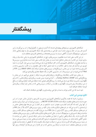 ‫پیشگفتار‬
‫این‬ ‫و‬ ‫‌گیرند‬‫ی‬‫م‬ ‫بر‬ ‫در‬ ‫را‬ ‫‌ها‬‫ی‬‫تکنولوژ‬ ‫از‬ ‫وسیعی‬ ‫گستره‬ ‫که‬ ‫هستند‬ ‫‌ای‬‫ه‬‫پیچید‬ ‫‌های‬‫م‬‫سیست‬ ‫کامپیوتری‬ ‫‌های‬‫ه‬‫شبک‬
‫مانند‬ ‫‌هایی‬‫ت‬‫مهار‬ ‫به‬ ‫نیاز‬ ‫کامپیوتری‬ ‫شبکه‬ ‫یک‬ ‫‌سازی‬‫ه‬‫پیاد‬ ‫و‬ ‫طراحی‬ .‫است‬ ‫شدن‬ ‫‌تر‬‫ع‬‫وسی‬ ‫حال‬ ‫در‬ ‫روز‬ ‫هر‬ ‫گستره‬
.‫دارد‬ ‫مختلف‬ ‫کاربردی‬ ‫‌های‬‫ه‬‫برنام‬ ‫و‬ ‫‌ها‬‫ه‬‫‌دهند‬‫س‬‫سروی‬ ‫به‬ ‫نسبت‬ ‫آگاهی‬ ‫و‬ ‫امنیت‬ ،‫سوئیچینگ‬ ،‫مسیریابی‬
‫پیاده‬ ‫و‬ ‫بیان‬ ‫ساده‬ ‫زبانی‬ ‫به‬ ‫کامپیوتری‬ ‫‌های‬‫ه‬‫شبک‬ ‫در‬ ‫رایج‬ ‫‌های‬‫س‬‫سروی‬ ‫و‬ ‫مفاهیم‬ ‫است‬ ‫شده‬ ‫سعی‬ ‫کتاب‬ ‫این‬ ‫در‬
‫‌ها‬‫س‬‫سروی‬ ‫‌ترین‬‫ل‬‫متداو‬ ‫است‬ ‫شده‬ ‫سعی‬ ‫کتاب‬ ‫اول‬ ‫بخش‬ ‫در‬ .‫است‬ ‫شده‬ ‫تشکیل‬ ‫بخش‬ ‫دو‬ ‫از‬ ‫کتاب‬ ‫این‬ .‫شوند‬ ‫سازی‬
‫جنبه‬ ‫به‬ ‫و‬ ‫گیرند‬ ‫قرار‬ ‫بررسی‬ ‫مورد‬ ‫‌باشند‬‫ی‬‫م‬ ‫نیاز‬ ‫مورد‬ ‫‌ها‬‫ه‬‫شبک‬ ‫اکثر‬ ‫در‬ ‫که‬ ‫کامپیوتری‬ ‫‌های‬‫ه‬‫شبک‬ ‫در‬ ‫مطرح‬ ‫مباحث‬ ‫و‬
‫و‬ ‫واحد‬ ‫سناریویی‬ ‫قالب‬ ‫در‬ ‫و‬ ‫‌تر‬‫ل‬‫مفص‬ ‫طور‬ ‫به‬ ‫‌ها‬‫ن‬‫آ‬ ‫عملی‬ ‫جنبه‬ ‫به‬ ‫و‬ ‫خالصه‬ ‫طور‬ ‫به‬ ‫چند‬ ‫هر‬ ‫مباحث‬ ‫این‬ ‫تئوری‬
‫و‬ FTP ،‫وب‬ ،DHCP ،DNS ‫مانند‬ ‫شبکه‬ ‫متداول‬ ‫‌های‬‫س‬‫سروی‬ ‫و‬ ‫‌ها‬‫ل‬‫پروتک‬ ‫با‬ ‫بخش‬ ‫این‬ ‫در‬ .‫شود‬ ‫پرداخته‬ ‫کاربردی‬
.‫‌کنید‬‫ی‬‫م‬ ‫پیکربندی‬ ‫مجازی‬ ‫محیط‬ ‫یک‬ ‫در‬ ‫کامل‬ ‫سناریویی‬ ‫در‬ ‫را‬ ‫‌ها‬‫س‬‫سروی‬ ‫این‬ ‫و‬ ‫‌شوید‬‫ی‬‫م‬ ‫آشنا‬ Mail
‫با‬ ‫بخش‬ ‫این‬ ‫در‬ .‫‌کنیم‬‫ی‬‫م‬ ‫معرفی‬ ‫را‬ ‫شبکه‬ ‫مدیریت‬ ‫‌افزارهای‬‫م‬‫نر‬ ‫و‬ ‫‌ها‬‫ل‬‫پروتک‬ ،‫راهکارها‬ ‫کتاب‬ ‫دوم‬ ‫بخش‬ ‫در‬
‫برای‬ ‫که‬ ‫را‬ ‫‌افزارهایی‬‫م‬‫نر‬ ‫پیکربندی‬ ‫و‬ ‫نصب‬ ‫سپس‬ ‫‌شوید‬‫ی‬‫م‬ ‫آشنا‬ ... ‫و‬ Syslog ،NetFlow ،SNMP ‫مانند‬ ‫‌هایی‬‫ل‬‫پروتک‬
‫واقع‬ ‫در‬ .‫‌دهید‬‫ی‬‫م‬ ‫انجام‬ ،‫‌کنند‬‫ی‬‫م‬ ‫استفاده‬ ‫شده‬ ‫معرفی‬ ‫‌های‬‫ل‬‫پروتک‬ ‫از‬ ‫و‬ ‫‌باشند‬‫ی‬‫م‬ ‫نیاز‬ ‫مورد‬ ‫شبکه‬ ‫مدیریت‬ ‫و‬ ‫نگهداری‬
‫پیکربندی‬ ‫و‬ ‫ایجاد‬ ‫اول‬ ‫بخش‬ ‫در‬ ‫که‬ ‫‌هایی‬‫س‬‫سروی‬ ‫و‬ ‫شبکه‬ ‫بر‬ ‫نظارت‬ ‫و‬ ‫نگهداری‬ ،‫مدیریت‬ ‫برای‬ ‫‌افزارها‬‫م‬‫نر‬ ‫این‬ ‫از‬
.‫کرد‬ ‫خواهید‬ ‫استفاده‬ ‫کردید‬
.‫کند‬ ‫کمک‬ ‫‌تان‬‫ه‬‫شبک‬ ‫نگهداری‬ ‫و‬ ‫‌سازی‬‫ه‬‫پیاد‬ ،‫طراحی‬ ‫در‬ ‫شما‬ ‫به‬ ‫بتواند‬ ‫کتاب‬ ‫این‬ ‫که‬ ‫است‬ ‫امید‬
‫کتاب‬ ‫این‬‫نوشتن‬‫انگیزه‬
‫این‬ ‫در‬ ‫را‬ ‫خود‬ ‫دانش‬ ‫افزایش‬ ‫و‬ ‫کاربردی‬ ‫صورت‬ ‫به‬ ‫کامپیوتری‬ ‫‌های‬‫ه‬‫شبک‬ ‫یادگیری‬ ‫قصد‬ ‫که‬ ‫افراد‬ ‫از‬ ‫بسیاری‬
‫بسیاری‬ ‫برای‬ ‫سوال‬ ‫این‬ ‫و‬ ‫‌شوند‬‫ی‬‫م‬ ‫روبرو‬ ... ‫و‬ MCITP ،CCNP ،CCNA ‫مانند‬ ‫شبکه‬ ‫متفاوت‬ ‫‌های‬‫ه‬‫دور‬ ‫با‬ ‫دارند‬ ‫حوزه‬
‫و‬ ‫خاص‬ ‫‌های‬‫ت‬‫مهار‬ ‫‌ها‬‫ه‬‫دور‬ ‫این‬ ‫از‬ ‫کدام‬ ‫هر‬ ‫در‬ ‫دانشجو‬ .‫است‬ ‫مفیدتر‬ ‫دوره‬ ‫کدام‬ ‫گذراندن‬ ‫که‬ ‫آمده‬ ‫پیش‬ ‫آنها‬ ‫از‬
‫و‬ OSI ‫مدل‬ ‫از‬ ‫باال‬ ‫الیه‬ 3 ‫‌های‬‫س‬‫سروی‬ ‫روی‬ ‫بر‬ ‫تکیه‬ ‫بیشتر‬ ‫مایکروسافت‬ ‫‌های‬‫ه‬‫دور‬ ‫در‬ .‫‌کند‬‫ی‬‫م‬ ‫کسب‬ ‫را‬ ‫ارزشمندی‬
‫روی‬ ‫بر‬ ‫تکیه‬ ‫سیسکو‬ ‫‌های‬‫ه‬‫دور‬ ‫در‬ ‫گفت‬ ‫‌توان‬‫ی‬‫م‬ .‫است‬ OSI ‫مدل‬ ‫از‬ ‫پایین‬ ‫الیه‬ 4 ‫روی‬ ‫بر‬ ‫تکیه‬ ‫سیسکو‬ ‫‌های‬‫ه‬‫دور‬ ‫در‬
‫مختلف‬ ‫‌های‬‫س‬‫سروی‬ ‫روی‬ ‫بر‬ ‫تکیه‬ ‫مایکروسافت‬ ‫‌های‬‫ه‬‫دور‬ ‫که‬ ‫حالی‬ ‫در‬ ‫است‬ ‫سوئیچینگ‬ ‫و‬ ‫مسیریابی‬ ‫با‬ ‫مرتبط‬ ‫مباحث‬
‫تا‬ ‫مباحث‬ ‫این‬ ‫تمامی‬ ‫از‬ ‫بایستی‬ ‫شبکه‬ ‫مدیر‬ ‫و‬ ‫است‬ ‫مفاهیم‬ ‫این‬ ‫تمام‬ ‫از‬ ‫ترکیبی‬ ‫واقعی‬ ‫شبکه‬ ‫یک‬ .‫دارند‬ ‫کاربرد‬ ‫الیه‬
‫چه‬ ‫و‬ ‫مسیریابی‬ ‫زمینه‬ ‫در‬ ‫چه‬ ‫‌هایی‬‫ه‬‫دور‬ ‫گذراندن‬ ‫وجود‬ ‫با‬ ‫دانشجویان‬ ‫موارد‬ ‫از‬ ‫بسیاری‬ ‫در‬ .‫باشد‬ ‫داشته‬ ‫آگاهی‬ ‫حدی‬
‫مطرح‬ ‫مباحث‬ ‫تمام‬ ‫از‬ ‫تلفیقی‬ ‫که‬ ‫واحد‬ ‫ماهیت‬ ‫یک‬ ‫عنوان‬ ‫به‬ ‫شبکه‬ ‫از‬ ‫درستی‬ ‫درک‬ ‫کاربرد‬ ‫الیه‬ ‫‌های‬‫س‬‫سروی‬ ‫زمینه‬ ‫در‬
‫آنها‬ ‫برای‬ ‫‌اند‬‫ه‬‫گرفت‬ ‫فرا‬ ‫‌ها‬‫ه‬‫دور‬ ‫این‬ ‫از‬ ‫کدام‬ ‫هر‬ ‫در‬ ‫که‬ ‫مباحثی‬ ‫بین‬ ‫ارتباط‬ ‫و‬ ‫ندارند‬ ‫است‬ ‫مختلف‬ ‫‌های‬‫ه‬‫دور‬ ‫در‬ ‫شده‬
 