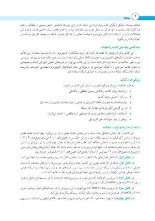 ‫پیشگفتار‬ 4
‫باید‬ ‫را‬ ‫مطالب‬ ‫از‬ ‫وسیعی‬ ‫حجم‬ ‫دانشجو‬ ‫‌ها‬‫ه‬‫دور‬ ‫این‬ ‫در‬ ‫که‬ ‫است‬ ‫این‬ ‫دارد‬ ‫وجود‬ ‫که‬ ‫دیگری‬ ‫مشکل‬ .‫نیست‬ ‫شفاف‬
‫این‬ ‫وجود‬ .‫دارند‬ ‫خاصی‬ ‫بسیار‬ ‫کاربردهای‬ ‫یا‬ ‫و‬ ‫بود‬ ‫نخواهند‬ ‫نیاز‬ ‫مورد‬ ‫عمل‬ ‫در‬ ‫هرگز‬ ‫آنها‬ ‫از‬ ‫بسیاری‬ ‫که‬ ‫بگیرد‬ ‫فرا‬
‫دانستن‬ ‫به‬ ‫نیاز‬ ‫کار‬ ‫محیط‬ ‫در‬ ‫شبکه‬ ‫مدیران‬ ‫اکثر‬ ‫که‬ ‫را‬ ‫عامی‬ ‫مباحث‬ ‫تا‬ ‫بنویسیم‬ ‫کتابی‬ ‫تا‬ ‫داشت‬ ‫آن‬ ‫بر‬ ‫را‬ ‫ما‬ ‫مشکالت‬
.‫بگیرد‬ ‫بر‬ ‫در‬ ‫دارند‬ ‫آنها‬
‫بخواند‬‫را‬‫کتاب‬ ‫این‬‫باید‬‫کسی‬ ‫چه‬
‫کتاب‬ ‫این‬ ‫در‬ .‫است‬ ‫مناسب‬ ‫دارد‬ ‫را‬ ‫کامپیوتری‬ ‫‌های‬‫ه‬‫شبک‬ ‫زمینه‬ ‫در‬ ‫کردن‬ ‫کار‬ ‫قصد‬ ‫که‬ ‫فردی‬ ‫هر‬ ‫برای‬ ‫کتاب‬ ‫این‬
‫سرویس‬ ‫هر‬ ‫تئوری‬ ‫جنبه‬ ‫حال‬ ‫عین‬ ‫در‬ ‫و‬ ‫است‬ ‫شده‬ ‫بیان‬ ‫عملی‬ ‫کامال‬ ‫صورت‬ ‫به‬ ‫کامپیوتری‬ ‫‌های‬‫ه‬‫شبک‬ ‫متداول‬ ‫مباحث‬
‫همچنین‬ ‫و‬ ‫شبکه‬ ‫آموزش‬ ‫عملی‬ ‫‌های‬‫ه‬‫دور‬ ‫در‬ ‫‌توان‬‫ی‬‫م‬ ‫کتاب‬ ‫این‬ ‫از‬ .‫است‬ ‫شده‬ ‫ذکر‬ ‫نیاز‬ ‫حد‬ ‫تا‬ ‫و‬ ‫خالصه‬ ‫طور‬ ‫به‬ ‫نیز‬
‫مدیریت‬ ،‫اینترنت‬ ‫مهندسی‬ ،‫کامپیوتری‬ ‫‌های‬‫ه‬‫شبک‬ ‫مانند‬ ‫‌هایی‬‫س‬‫در‬ ‫در‬ ‫آموزشی‬ ‫کمک‬ ‫یا‬ ‫و‬ ‫آموزشی‬ ‫کتاب‬ ‫عنوان‬ ‫به‬
.‫کرد‬ ‫استفاده‬ ‫شبکه‬ ‫اندازی‬ ‫راه‬ ‫و‬ ‫نصب‬ ‫درس‬ ‫و‬ ‫شبکه‬ ‫آزمایشگاه‬ ،‫شبکه‬
‫کتاب‬ ‫‌های‬‫ی‬‫گ‬‫ویژ‬
:‫شمرد‬ ‫بر‬ ‫کتاب‬ ‫این‬ ‫برای‬ ‫را‬ ‫زیر‬ ‫‌های‬‫ی‬‫ویژگ‬ ‫‌توان‬‫ی‬‫م‬ ‫خالصه‬ ‫طور‬ ‫به‬
•	‫تکاملی‬ ‫و‬ ‫منطقی‬ ‫سیری‬ ‫داشتن‬ ‫و‬ ‫کتاب‬ ‫بودن‬ ‫‌مند‬‫ل‬‫روا‬
•	‫کتاب‬ ‫بودن‬ ‫آزمایش‬ ‫پایه‬ ‫بر‬
•	‫نیاز‬ ‫حد‬ ‫در‬ ‫تئوری‬ ‫مباحث‬ ‫بیان‬ ‫و‬ ‫عملی‬ ‫و‬ ‫کاربردی‬ ‫کامال‬ ‫صورت‬ ‫به‬ ‫مباحث‬ ‫بیان‬
•	‫شبکه‬ ‫در‬ ‫متداول‬ ‫نیازهای‬ ‫اکثر‬ ‫گرفتن‬ ‫بر‬ ‫در‬
•	‫‌کنند‬‫ی‬‫م‬ ‫ایجاد‬ ‫را‬ ‫واقعی‬ ‫شبه‬ ‫محیطی‬ ‫که‬ ‫‌سازی‬‫ی‬‫مجاز‬ ‫ابزارهای‬ ‫از‬ ‫استفاده‬
•	‫کاربردی‬ ‫غیر‬ ‫جزئیات‬ ‫بیان‬ ‫از‬ ‫پرهیز‬
‫مطالعه‬‫ترتیب‬‫و‬‫‌ها‬‫ل‬‫فص‬ ‫ساختار‬
‫فصل‬ ‫هفت‬ ‫است‬ ‫بهتر‬ .‫‌گیرد‬‫ی‬‫م‬ ‫بر‬ ‫در‬ ‫را‬ ‫فصل‬ ‫هفت‬ ‫بخش‬ ‫هر‬ ‫و‬ ‫است‬ ‫شده‬ ‫تشکیل‬ ‫بخش‬ ‫دو‬ ‫از‬ ‫کتاب‬ ‫این‬
‫را‬ 7 ‫تا‬ 3 ‫‌های‬‫ل‬‫فص‬ ‫‌توان‬‫ی‬‫م‬ 2 ‫و‬ 1 ‫‌های‬‫ل‬‫فص‬ ‫از‬ ‫پس‬ ‫حال‬ ‫این‬ ‫با‬ .‫شوند‬ ‫مطالعه‬ ‫ترتیب‬ ‫به‬ ‫کتاب‬ ‫اول‬ ‫بخش‬ ‫به‬ ‫مربوط‬
‫اساس‬ ‫بر‬ ‫‌توان‬‫ی‬‫م‬ ‫نیز‬ ‫را‬ ‫کتاب‬ ‫دوم‬ ‫بخش‬ ‫به‬ ‫مربوط‬ ‫فصل‬ ‫هفت‬ .‫کرد‬ ‫مطالعه‬ ‫انتخابی‬ ‫صورت‬ ‫به‬ ‫و‬ ‫دلخواه‬ ‫ترتیب‬ ‫به‬
‫یعنی‬ ‫دوم‬ ‫بخش‬ ‫‌های‬‫ش‬‫آزمای‬ ‫انجام‬ ‫که‬ ‫باشید‬ ‫داشته‬ ‫نظر‬ ‫مد‬ ‫را‬ ‫مورد‬ ‫این‬ ‫باید‬ ‫تنها‬ .‫کرد‬ ‫مطالعه‬ ‫دلخواه‬ ‫ترتیب‬ ‫هر‬ ‫به‬ ‫نیاز‬
.‫بود‬ ‫خواهد‬ ‫‌پذیر‬‫ن‬‫امکا‬ 7 ‫تا‬ 1 ‫‌های‬‫ل‬‫فص‬ ‫‌های‬‫ش‬‫آزمای‬ ‫انجام‬ ‫از‬ ‫پس‬ ‫تنها‬ 14 ‫تا‬ 8 ‫‌های‬‫ل‬‫فص‬ ‫‌های‬‫ش‬‫آزمای‬
.‫‌کنید‬‫ی‬‫م‬ ‫ایجاد‬ ‫را‬ ‫مختلف‬ ‫‌های‬‫س‬‫سروی‬ ‫با‬ ‫کامل‬ ‫‌ای‬‫ه‬‫شبک‬ ‫است‬ ‫هفت‬ ‫تا‬ ‫یک‬ ‫‌های‬‫ل‬‫فص‬ ‫شامل‬ ‫که‬ ‫اول‬ ‫بخش‬ ‫در‬
،‫است‬ ‫آن‬ ‫مختلف‬ ‫نیازهای‬ ‫و‬ ‫‌ها‬‫س‬‫سروی‬ ‫پیکربندی‬ ‫و‬ ‫ایجاد‬ ‫کتاب‬ ‫این‬ ‫نهایی‬ ‫هدف‬ ‫که‬ ‫‌ای‬‫ه‬‫شبک‬ ‫اول‬ ‫فصل‬ ‫در‬
‫معرفی‬ ‫شبکه‬ ‫این‬ ‫ایجاد‬ ‫برای‬ ‫نیاز‬ ‫مورد‬ ‫ابزارهای‬ ‫سپس‬ .‫است‬ ‫شده‬ ‫داده‬ ‫نمایش‬ ‫شبکه‬ ‫این‬ ‫توپولوژی‬ ‫و‬ ‫شده‬ ‫معرفی‬
.‫است‬ ‫شده‬ ‫استفاده‬ ‫نظر‬ ‫مورد‬ ‫توپولوژی‬ ‫ایجاد‬ ‫برای‬ ‫ابزارها‬ ‫این‬ ‫از‬ ‫آزمایش‬ ‫چندین‬ ‫طی‬ ‫و‬ ‫‌اند‬‫ه‬‫شد‬
‫ویندوز‬ ‫عامل‬ ‫‌های‬‫م‬‫سیست‬ ‫در‬ ‫را‬ ‫دامنه‬ ‫نام‬ ‫‌دهنده‬‫س‬‫سروی‬ ‫و‬ ‫‌شوید‬‫ی‬‫م‬ ‫آشنا‬ ‫دامنه‬ ‫نام‬ ‫سرویس‬ ‫با‬ ‫دوم‬ ‫فصل‬ ‫در‬
.‫‌کنید‬‫ی‬‫م‬ ‫پیکربندی‬ CentOS ‫همچنین‬ ‫و‬ 2008 ‫سرور‬
‫سرور‬ ‫ویندوز‬ ‫عامل‬ ‫‌های‬‫م‬‫سیست‬ ‫در‬ ‫را‬ ‫سرویس‬ ‫این‬ ‫و‬ ‫‌شوید‬‫ی‬‫م‬ ‫آشنا‬ DHCP ‫‌دهنده‬‫س‬‫سروی‬ ‫با‬ ‫سوم‬ ‫فصل‬ ‫در‬
.‫‌کنید‬‫ی‬‫م‬ ‫پیکربندی‬ ‫سیسکو‬ ‫و‬ ‫میکروتیک‬ ‫‌های‬‫ب‬‫مسیریا‬ ‫در‬ ‫همچنین‬ ‫و‬ CentOS ‫و‬ 2008
‫روی‬ ‫بر‬ ‫ترتیب‬ ‫به‬ ‫را‬ ‫آپاچی‬ ‫و‬ IIS ‫وب‬ ‫‌دهنده‬‫س‬‫سروی‬ ‫و‬ ‫‌شوید‬‫ی‬‫م‬ ‫آشنا‬ ‫وب‬ ‫‌دهنده‬‫س‬‫سروی‬ ‫با‬ ‫چهارم‬ ‫فصل‬ ‫در‬
 