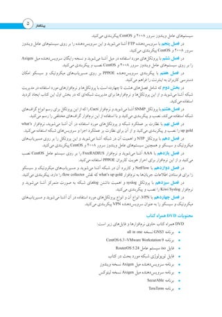 ‫پیشگفتار‬5
.‫‌کنید‬‫ی‬‫م‬ ‫پیکربندی‬ CentOS ‫و‬ 2008 ‫سرور‬ ‫ویندوز‬ ‫عامل‬ ‫‌های‬‫م‬‫سیست‬
‫ویندوز‬ ‫عامل‬ ‫‌های‬‫م‬‫سیست‬ ‫روی‬ ‫بر‬ ‫را‬ ‫‌دهنده‬‫س‬‫سروی‬ ‫این‬ ‫و‬ ‫‌شوید‬‫ی‬‫م‬ ‫آشنا‬ FTP ‫‌دهنده‬‫س‬‫سروی‬ ‫با‬ ‫پنجم‬ ‫فصل‬ ‫در‬
.‫‌کنید‬‫ی‬‫م‬ ‫پیکربندی‬ CentOS ‫و‬ 2008 ‫سرور‬
Axigen ‫میل‬ ‫‌دهنده‬‫س‬‫سروی‬ ‫رایگان‬ ‫نسخه‬ ‫و‬ ‫‌شوید‬‫ی‬‫م‬ ‫آشنا‬ ‫میل‬ ‫در‬ ‫استفاده‬ ‫مورد‬ ‫‌های‬‫ل‬‫پروتک‬ ‫با‬ ‫ششم‬ ‫فصل‬ ‫در‬
.‫‌کنید‬‫ی‬‫م‬ ‫پیکربندی‬ ‫و‬ ‫نصب‬ CentOS ‫و‬ 2008 ‫سرور‬ ‫ویندوز‬ ‫عامل‬ ‫‌های‬‫م‬‫سیست‬ ‫روی‬ ‫بر‬ ‫را‬
‫امکان‬ ‫سیسکو‬ ‫و‬ ‫میکروتیک‬ ‫‌های‬‫ب‬‫مسیریا‬ ‫روی‬ ‫بر‬ PPPOE ‫‌دهنده‬‫س‬‫سروی‬ ‫پیکربندی‬ ‫با‬ ‫هفتم‬ ‫فصل‬ ‫در‬
.‫‌کنید‬‫ی‬‫م‬ ‫فراهم‬ ‫را‬ ‫اینترنت‬ ‫به‬ ‫کاربران‬ ‫دسترسی‬
‫مدیریت‬ ‫در‬ ‫استفاده‬ ‫مورد‬ ‫‌افزارهای‬‫م‬‫نر‬ ‫و‬ ‫‌ها‬‫ل‬‫پروتک‬ ‫با‬ ‫است‬ ‫چهارده‬ ‫تا‬ ‫هشت‬ ‫‌های‬‫ل‬‫فص‬ ‫شامل‬ ‫که‬ ‫دوم‬ ‫بخش‬ ‫در‬
‫کردید‬ ‫ایجاد‬ ‫کتاب‬ ‫این‬ ‫اول‬ ‫بخش‬ ‫در‬ ‫که‬ ‫‌ای‬‫ه‬‫شبک‬ ‫مدیریت‬ ‫برای‬ ‫‌افزارها‬‫م‬‫نر‬ ‫و‬ ‫‌ها‬‫ل‬‫پروتک‬ ‫این‬ ‫از‬ ‫و‬ ‫‌شوید‬‫ی‬‫م‬ ‫آشنا‬ ‫شبکه‬
.‫‌کنید‬‫ی‬‫م‬ ‫استفاده‬
‫‌های‬‫ف‬‫گرا‬‫انواع‬‫رسم‬‫برای‬‫پروتکل‬‫این‬‫از‬‫که‬‫را‬ Cacti ‫‌افزار‬‫م‬‫نر‬‫و‬‫‌شوید‬‫ی‬‫م‬‫آشنا‬ SNMP ‫پروتکل‬‫با‬‫هشتم‬‫فصل‬ ‫در‬
.‫‌کنید‬‫ی‬‫م‬ ‫رسم‬ ‫را‬ ‫مختلفی‬ ‫‌های‬‫ف‬‫گرا‬ ‫‌افزار‬‫م‬‫نر‬ ‫این‬ ‫از‬ ‫استفاده‬ ‫با‬ ‫و‬ ‫‌کنید‬‫ی‬‫م‬ ‫پیکربندی‬ ‫و‬ ‫نصب‬ ،‫‌کند‬‫ی‬‫م‬ ‫استفاده‬ ‫شبکه‬
what’s ‫‌افزار‬‫م‬‫نر‬ ،‫‌شوید‬‫ی‬‫م‬ ‫آشنا‬ ‫آن‬ ‫در‬ ‫استفاده‬ ‫مورد‬ ‫‌های‬‫ل‬‫پروتک‬ ‫و‬ ‫شبکه‬ ‫عملکرد‬ ‫بر‬ ‫نظارت‬ ‫با‬ ‫نهم‬ ‫فصل‬ ‫در‬
.‫‌کنید‬‫ی‬‫م‬ ‫استفاده‬ ‫شبکه‬ ‫‌های‬‫س‬‫سروی‬ ‫و‬ ‫اجزا‬ ‫عملکرد‬ ‫بر‬ ‫نظارت‬ ‫برای‬ ‫آن‬ ‫از‬ ‫و‬ ‫‌کنید‬‫ی‬‫م‬ ‫پیکربندی‬ ‫و‬ ‫نصب‬ ‫را‬ up gold
‫‌های‬‫ب‬‫مسیریا‬ ‫روی‬ ‫بر‬ ‫را‬ ‫پروتکل‬ ‫این‬ ‫و‬ ‫‌شوید‬‫ی‬‫م‬ ‫آشنا‬ ‫شبکه‬ ‫در‬ ‫آن‬ ‫اهمیت‬ ‫و‬ NTP ‫پروتکل‬ ‫با‬ ‫دهم‬ ‫فصل‬ ‫در‬
.‫‌کنید‬‫ی‬‫م‬ ‫پیکربندی‬ CentOS ‫و‬ 2008 ‫سرور‬ ‫ویندوز‬ ‫عامل‬ ‫‌های‬‫م‬‫سیست‬ ‫همچنین‬ ‫و‬ ‫سیسکو‬ ‫و‬ ‫میکروتیک‬
‫نصب‬ CentOS ‫عامل‬ ‫سیستم‬ ‫روی‬ ‫بر‬ ‫را‬ FreeRADIUS ‫‌افزار‬‫م‬‫نر‬ ‫و‬ ‫‌شوید‬‫ی‬‫م‬ ‫آشنا‬ AAA ‫با‬ ‫یازدهم‬ ‫فصل‬ ‫در‬
.‫‌کنید‬‫ی‬‫م‬ ‫استفاده‬ PPPOE ‫کاربران‬ ‫هویت‬ ‫احراز‬ ‫برای‬ ‫‌افزار‬‫م‬‫نر‬ ‫این‬ ‫از‬ ‫و‬ ‫‌کنید‬‫ی‬‫م‬
‫سیسکو‬ ‫و‬ ‫میکروتیک‬ ‫‌های‬‫ب‬‫مسیریا‬ ‫و‬ ‫‌شوید‬‫ی‬‫م‬ ‫آشنا‬ ‫شبکه‬ ‫در‬ ‫آن‬ ‫کاربرد‬ ‫و‬ NetFlow ‫با‬ ‫دوازدهم‬ ‫فصل‬ ‫در‬
.‫‌کنید‬‫ی‬‫م‬ ‫پیکربندی‬ ،‫دارد‬ ‫را‬ flow collector ‫نقش‬ ‫که‬ what’s up gold ‫‌افزار‬‫م‬‫نر‬ ‫به‬ ‫‌ها‬‫ن‬‫جریا‬ ‫اطالعات‬ ‫فرستادن‬ ‫برای‬ ‫را‬
‫و‬ ‫‌شوید‬‫ی‬‫م‬ ‫آشنا‬ ‫متمرکز‬ ‫صورت‬ ‫به‬ ‫شبکه‬ ‫های‬log ‫داشتن‬ ‫اهمیت‬ ‫و‬ syslog ‫پروتکل‬ ‫با‬ ‫سیزدهم‬ ‫فصل‬ ‫در‬
.‫‌کنید‬‫ی‬‫م‬ ‫پیکربندی‬ ‫و‬ ‫نصب‬ ‫را‬ Kiwi Syslog ‫‌افزار‬‫م‬‫نر‬
‫‌های‬‫ب‬‫مسیریا‬ ‫و‬ ‫‌شوید‬‫ی‬‫م‬ ‫آشنا‬ ‫آن‬ ‫در‬ ‫استفاده‬ ‫مورد‬ ‫‌های‬‫ل‬‫پروتک‬ ‫انواع‬ ‫و‬ ‫آن‬ ‫انواع‬ ،VPN ‫با‬ ‫چهاردهم‬ ‫فصل‬ ‫در‬
.‫‌کنید‬‫ی‬‫م‬ ‫پیکربندی‬ VPN ‫‌دهنده‬‫س‬‫سروی‬ ‫عنوان‬ ‫به‬ ‫را‬ ‫سیسکو‬ ‫و‬ ‫میکروتیک‬
‫کتاب‬ ‫همراه‬DVD ‫محتویات‬
:‫است‬ ‫زیر‬ ‫‌های‬‫ل‬‫فای‬ ‫و‬ ‫‌افزارها‬‫م‬‫نر‬ ‫حاوی‬ ‫کتاب‬ ‫همراه‬ DVD
•	all in one ‫نسخه‬ GNS3 ‫برنامه‬
•	CentOS 6.3 ،VMware Workstation 9 ‫برنامه‬
•	RouterOS 5.24 ‫عامل‬ ‫سیستم‬ iso ‫فایل‬
•	‫کتاب‬ ‫در‬ ‫بحث‬ ‫مورد‬ ‫شبکه‬ ‫توپولوژی‬ ‫فایل‬
•	‫ویندوز‬ ‫نسخه‬ Axigen ‫میل‬ ‫‌دهنده‬‫س‬‫سروی‬ ‫برنامه‬
•	‫لینوکس‬ ‫نسخه‬ Axigen ‫میل‬ ‫‌دهنده‬‫س‬‫سروی‬ ‫برنامه‬
•	SecurAble ‫برنامه‬
•	TeraTerm ‫برنامه‬
 