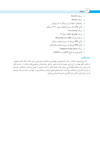 ‫پیشگفتار‬ 6
•	WinSCP ‫برنامه‬
•	Winbox ‫برنامه‬
•	‫لینوکس‬ ‫در‬ vi ‫ویرایشگر‬ ‫از‬ ‫استفاده‬ ‫راهنمای‬
•	‫سیسکو‬ 7200 ‫سری‬ ‫‌های‬‫ب‬‫مسیریا‬ ‫برای‬ IOS ‫فایل‬
•	Kiwi Syslog ‫برنامه‬
•	14 ‫نسخه‬ whats up gold ‫برنامه‬
•	iReasoning ‫نام‬ ‫با‬ MIB ‫مرورگر‬ ‫برنامه‬
•	‫سیسکو‬ ‫‌های‬‫ب‬‫مسیریا‬ ‫به‬ ‫مربوط‬ MIB ‫فایل‬
•	‫میکروتیک‬ ‫‌های‬‫ب‬‫مسیریا‬ ‫به‬ ‫مربوط‬ MIB ‫فایل‬
•	Datagram Syslog Agent ‫برنامه‬
•	RADIUS ‫در‬ ‫ها‬AVP ‫انواع‬ ‫فهرست‬ ‫فایل‬
‫‌گزاری‬‫س‬‫سپا‬
‫همچنین‬ .‫کنیم‬ ‫تشکر‬ ‫کتاب‬ ‫ادبی‬ ‫و‬ ‫فنی‬ ‫ویرایش‬ ‫خاطر‬ ‫به‬ ‫بهارلویی‬ ‫مهندس‬ ‫خانم‬ ‫سرکار‬ ‫از‬ ‫اینجا‬ ‫در‬ ‫‌دانیم‬‫ی‬‫م‬ ‫الزم‬
‫آقای‬ ‫جناب‬ ‫از‬ ‫و‬ ‫ایشان‬ ‫‌های‬‫ی‬‫راهنمای‬ ‫و‬ ‫‌ها‬‫ت‬‫حمای‬ ‫دلیل‬ ‫به‬ ‫نص‬ ‫انتشارات‬ ‫محترم‬ ‫مدیر‬ ‫زارع‬ ‫مهندس‬ ‫آقای‬ ‫جناب‬ ‫از‬
‫خوبمان‬ ‫همکاران‬ ‫و‬ ‫دوستان‬ ‫تمامی‬ ‫از‬ .‫باشیم‬ ‫داشته‬ ‫را‬ ‫تشکر‬ ‫کمال‬ ‫کتاب‬ ‫زیبای‬ ‫‌آرایی‬‫ه‬‫صفح‬ ‫انجام‬ ‫برای‬ ‫‌خانی‬‫ن‬‫حس‬
‫خوبمان‬ ‫دوستان‬ ‫همه‬ ‫از‬ ‫نیز‬ ‫انتها‬ ‫در‬ .‫سپاسگزاریم‬ ‫ایشان‬ ‫معنوی‬ ‫‌های‬‫ت‬‫حمای‬ ‫بابت‬ ‫سپنتا‬ ‫ارتباطات‬ ‫گسترش‬ ‫شرکت‬ ‫در‬
.‫‌کنیم‬‫ی‬‫م‬ ‫قدردانی‬ ‫بودند‬ ‫ما‬ ‫دلگرمی‬ ‫مایه‬ ‫کتاب‬ ‫نوشتن‬ ‫زمان‬ ‫در‬ ‫که‬
 