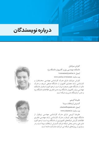 ‫نویسندگان‬‫درباره‬
‫میزانیان‬ ‫کیارش‬
‫یزد‬ ‫دانشگاه‬ ،‫کامپیوتر‬ ‫و‬ ‫برق‬ ‫مهندسی‬ ‫دانشکده‬
k.mizanian@yazd.ac.ir :‫ایمیل‬
www.yazd.ac.ir/mizanian :‫سایت‬ ‫وب‬
‫و‬ ‫‌افزار‬‫ت‬‫سخ‬ ‫مهندسی‬ ‫کارشناسی‬ ‫مدرک‬ ‫دارای‬ ‫میزانیان‬ ‫کیارش‬
‫مدرک‬ ‫و‬ ‫شریف‬ ‫صنعتی‬ ‫دانشگاه‬ ‫از‬ ‫کامپیوتر‬ ‫معماری‬ ‫ارشد‬ ‫کارشناسی‬
‫دانشکده‬ ‫استادیار‬ ‫اکنون‬ ‫هم‬ ‫او‬ .‫است‬ ‫ایران‬ ‫صنعت‬ ‫و‬ ‫علم‬ ‫دانشگاه‬ ‫از‬ ‫دکترا‬
‫یزد‬ ‫دانشگاه‬ ‫اطالعات‬ ‫فناوری‬ ‫مدیر‬ ،‫یزد‬ ‫دانشگاه‬ ‫کامپیوتر‬ ‫و‬ ‫برق‬ ‫مهندسی‬
.‫است‬ ‫شبکه‬ ‫مدیریت‬ ‫آزمایشگاه‬ ‫مدیر‬ ‫و‬
‫کریمی‬ ‫علیرضا‬
‫سپنتا‬ ‫ارتباطات‬ ‫گسترش‬
a.karimi@sepanta.net :‫ایمیل‬
www.a-karimi.ir :‫سایت‬ ‫وب‬
‫از‬ ‫‌افزار‬‫م‬‫نر‬ ‫مهندسی‬ ‫کارشناسی‬ ‫مدرک‬ ‫دارای‬ ‫کریمی‬ ‫علیرضا‬
‫فناوری‬ ‫مهندسی‬ ‫ارشد‬ ‫کارشناسی‬ ‫مدرک‬ ‫و‬ ‫کرمان‬ ‫باهنر‬ ‫شهید‬ ‫دانشگاه‬
‫اکنون‬ ‫هم‬ ‫او‬ .‫است‬ ‫یزد‬ ‫دانشگاه‬ ‫از‬ ‫کامپیوتری‬ ‫‌های‬‫ه‬‫شبک‬ ‫گرایش‬ ‫اطالعات‬
‫در‬ ‫و‬ ‫است‬ ‫سپنتا‬ ‫ارتباطات‬ ‫گسترش‬ ‫شرکت‬ ‫شبکه‬ ‫بخش‬ ‫مدیر‬ ‫و‬ ‫فنی‬ ‫مدیر‬
.‫است‬ ‫داشته‬ ‫مشارکت‬ ‫شرکت‬ ‫این‬ ‫شبکه‬ ‫‌های‬‫ه‬‫پروژ‬ ‫از‬ ‫بسیاری‬
 