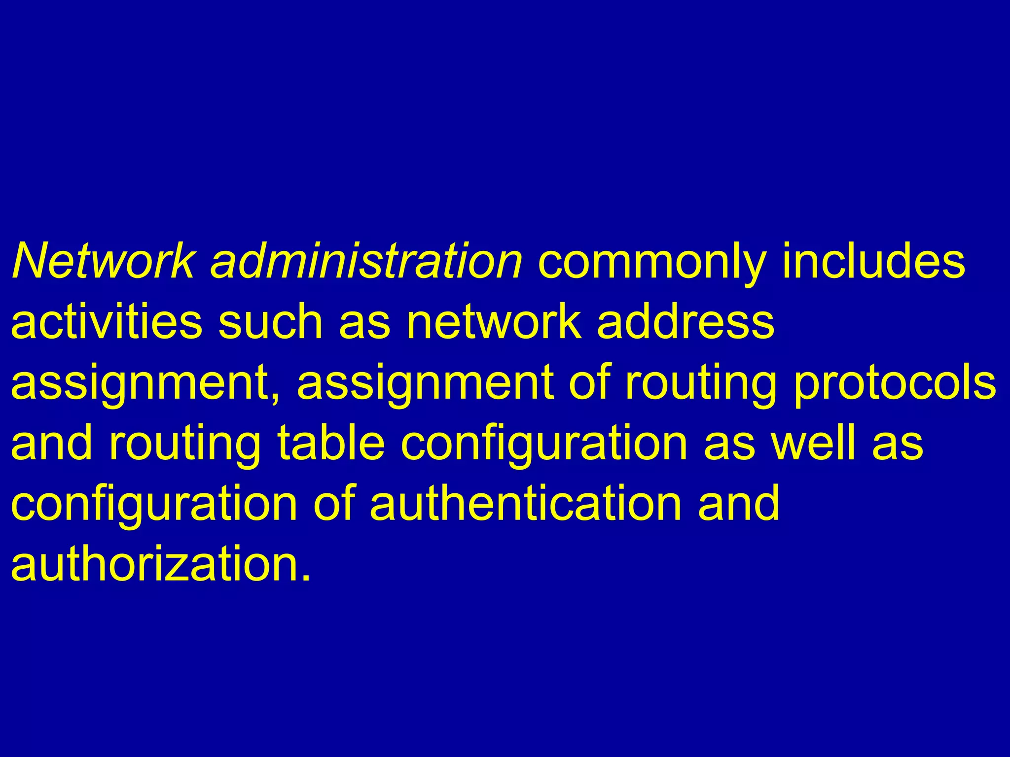 Network administration commonly includes
activities such as network address
assignment, assignment of routing protocols
and routing table configuration as well as
configuration of authentication and
authorization.
 