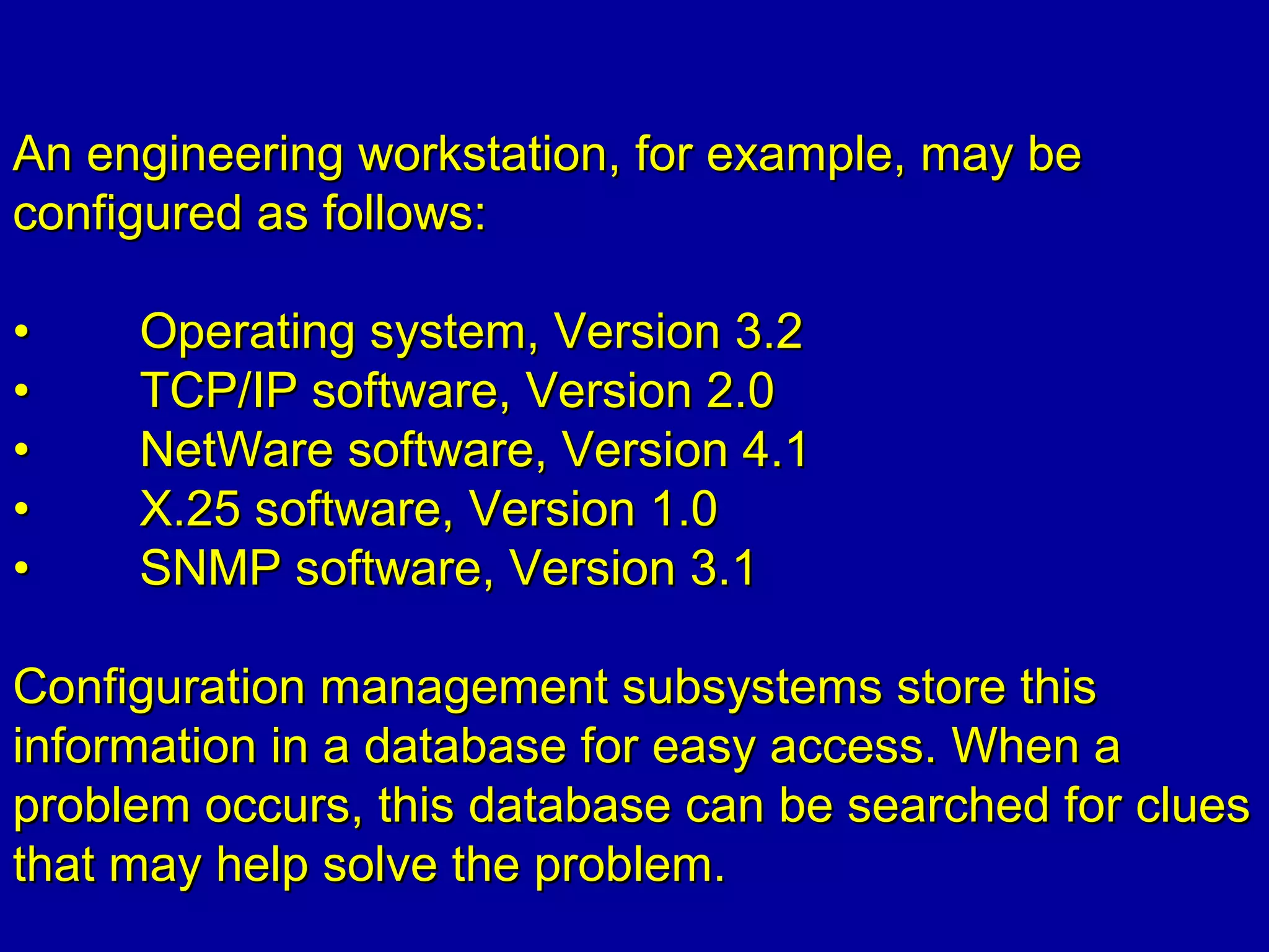 An engineering workstation, for example, may beAn engineering workstation, for example, may be
configured as follows:configured as follows:
•• Operating system, Version 3.2Operating system, Version 3.2
•• TCP/IP software, Version 2.0TCP/IP software, Version 2.0
•• NetWare software, Version 4.1NetWare software, Version 4.1
•• X.25 software, Version 1.0X.25 software, Version 1.0
•• SNMP software, Version 3.1SNMP software, Version 3.1
Configuration management subsystems store thisConfiguration management subsystems store this
information in a database for easy access. When ainformation in a database for easy access. When a
problem occurs, this database can be searched for cluesproblem occurs, this database can be searched for clues
that may help solve the problem.that may help solve the problem.
 