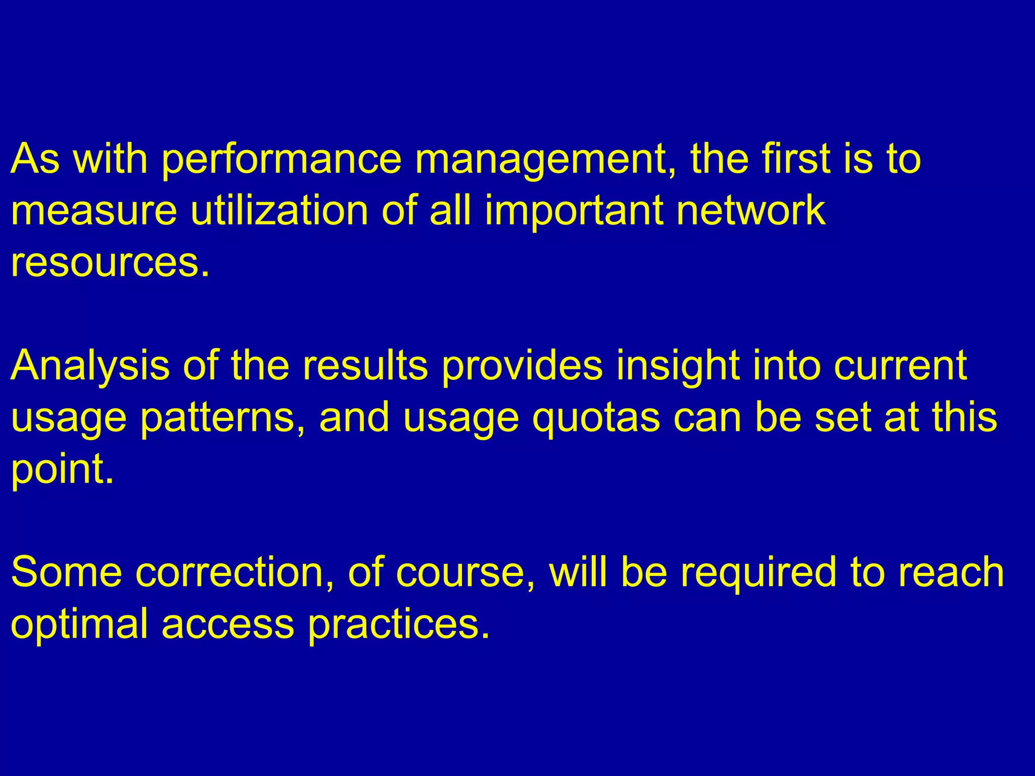 As with performance management, the first is to
measure utilization of all important network
resources.
Analysis of the results provides insight into current
usage patterns, and usage quotas can be set at this
point.
Some correction, of course, will be required to reach
optimal access practices.
 