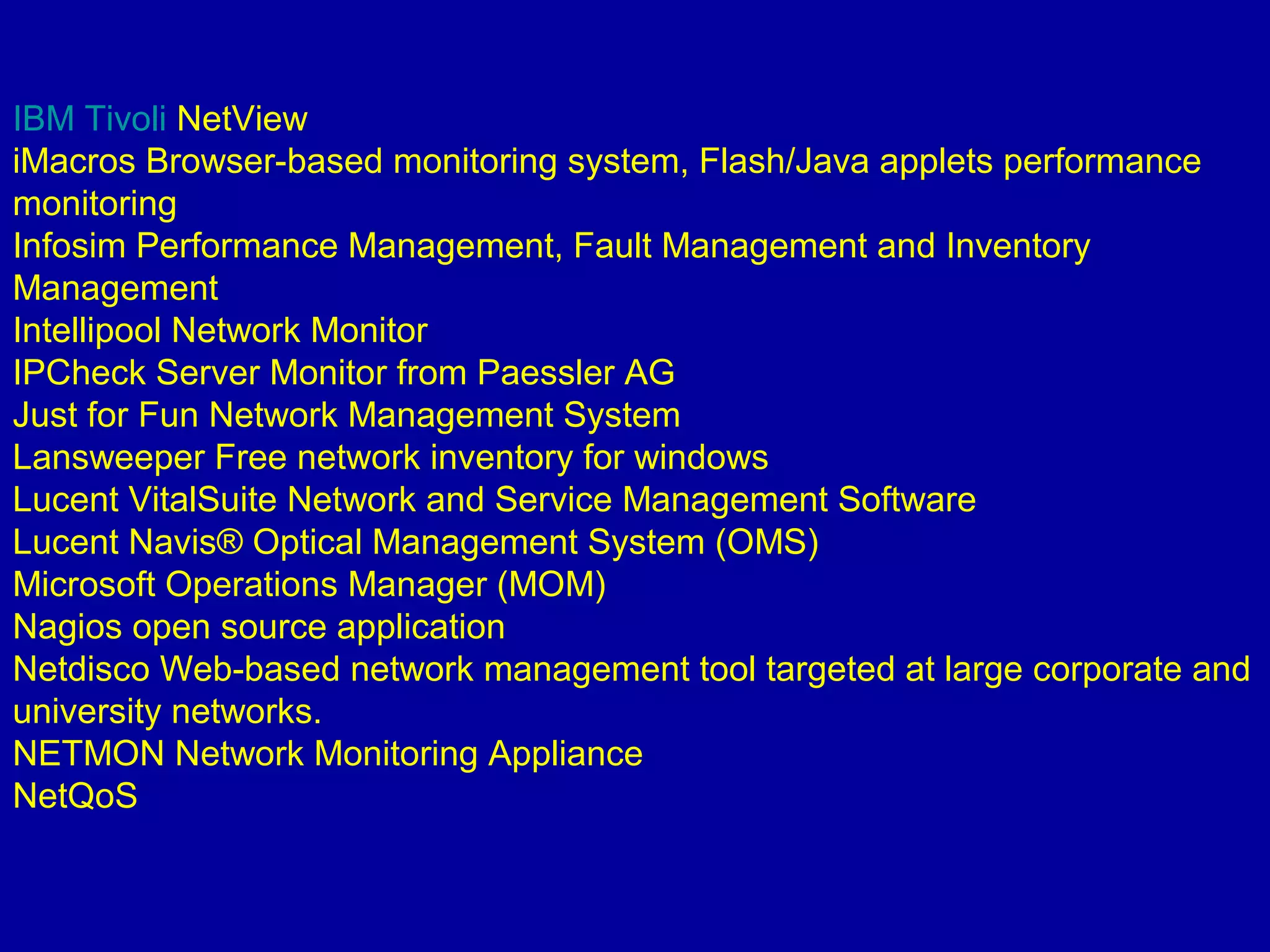 IBM Tivoli NetView
iMacros Browser-based monitoring system, Flash/Java applets performance
monitoring
Infosim Performance Management, Fault Management and Inventory
Management
Intellipool Network Monitor
IPCheck Server Monitor from Paessler AG
Just for Fun Network Management System
Lansweeper Free network inventory for windows
Lucent VitalSuite Network and Service Management Software
Lucent Navis® Optical Management System (OMS)
Microsoft Operations Manager (MOM)
Nagios open source application
Netdisco Web-based network management tool targeted at large corporate and
university networks.
NETMON Network Monitoring Appliance
NetQoS
 