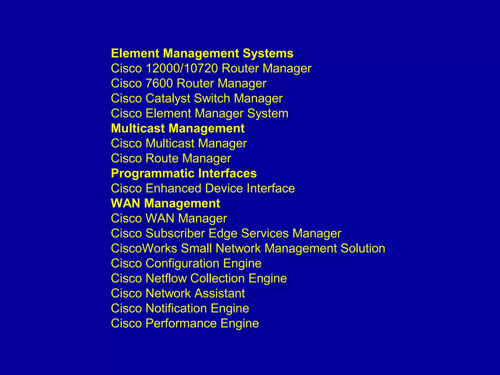 Element Management Systems
Cisco 12000/10720 Router Manager
Cisco 7600 Router Manager
Cisco Catalyst Switch Manager
Cisco Element Manager System
Multicast Management
Cisco Multicast Manager
Cisco Route Manager
Programmatic Interfaces
Cisco Enhanced Device Interface
WAN Management
Cisco WAN Manager
Cisco Subscriber Edge Services Manager
CiscoWorks Small Network Management Solution
Cisco Configuration Engine
Cisco Netflow Collection Engine
Cisco Network Assistant
Cisco Notification Engine
Cisco Performance Engine
 