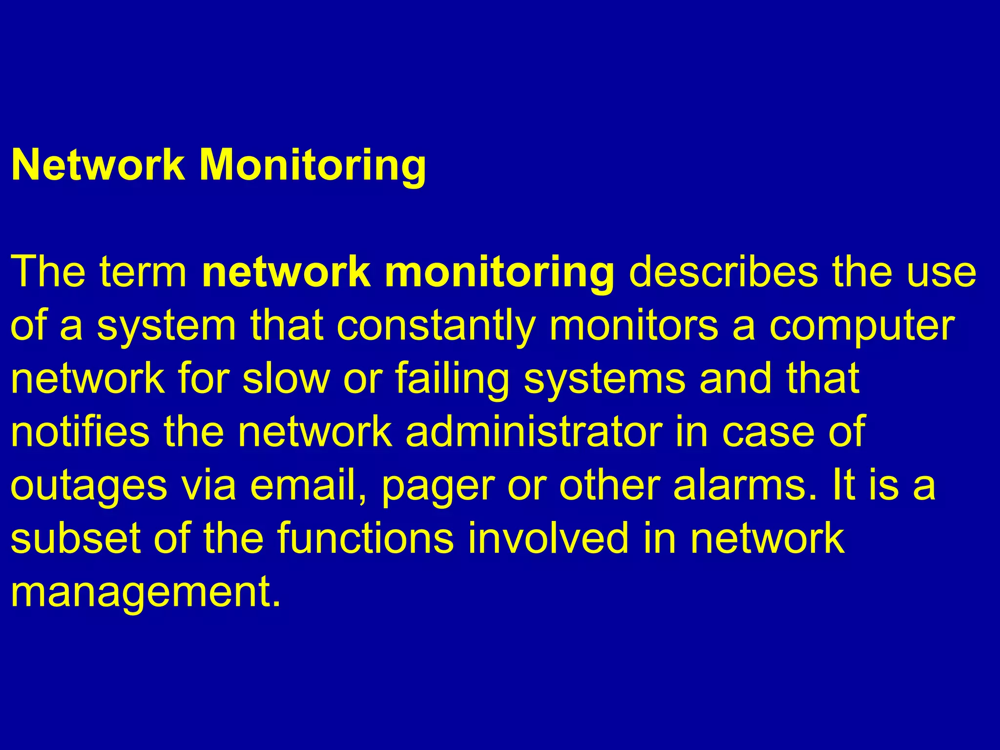 Network Monitoring
The term network monitoring describes the use
of a system that constantly monitors a computer
network for slow or failing systems and that
notifies the network administrator in case of
outages via email, pager or other alarms. It is a
subset of the functions involved in network
management.
 