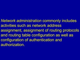 Network administration commonly includes
activities such as network address
assignment, assignment of routing protocols
and routing table configuration as well as
configuration of authentication and
authorization.
 